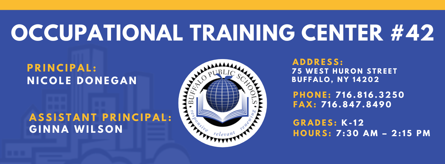 OCCUPATIONAL TRAINING CENTER  PRINCIPAL:  Nicole Donegan  Assistant Principal: Ginna WilsonADDRESS:  75 WEST HURON STREET  BUFFALO, NY 14202  PHONE: 716.816.3250  FAX: 716.847.8490  GRADES: K-12  HOURS: 7:30 AM - 2:15 PM 