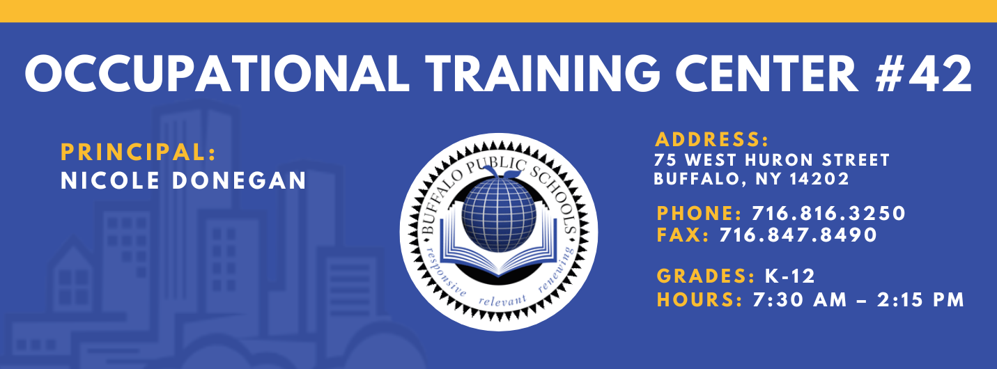OCCUPATIONAL TRAINING CENTER  PRINCIPAL:  Nicole Donegan  Assistant Principal:    ADDRESS:  75 WEST HURON STREET  BUFFALO, NY 14202  PHONE: 716.816.3250  FAX: 716.847.8490  GRADES: K-12  HOURS: 7:30 AM - 2:15 PM 
