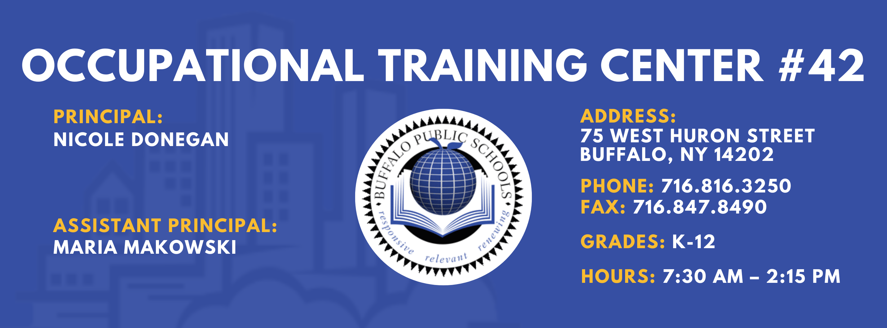 OCCUPATIONAL TRAINING CENTER  PRINCIPAL:  Nicole Donegan  Assistant Principal:  Maria Makowski  ADDRESS:  75 WEST HURON STREET  BUFFALO, NY 14202  PHONE: 716.816.3250  FAX: 716.847.8490  GRADES: K-12  HOURS: 7:30 AM - 2:15 PM 