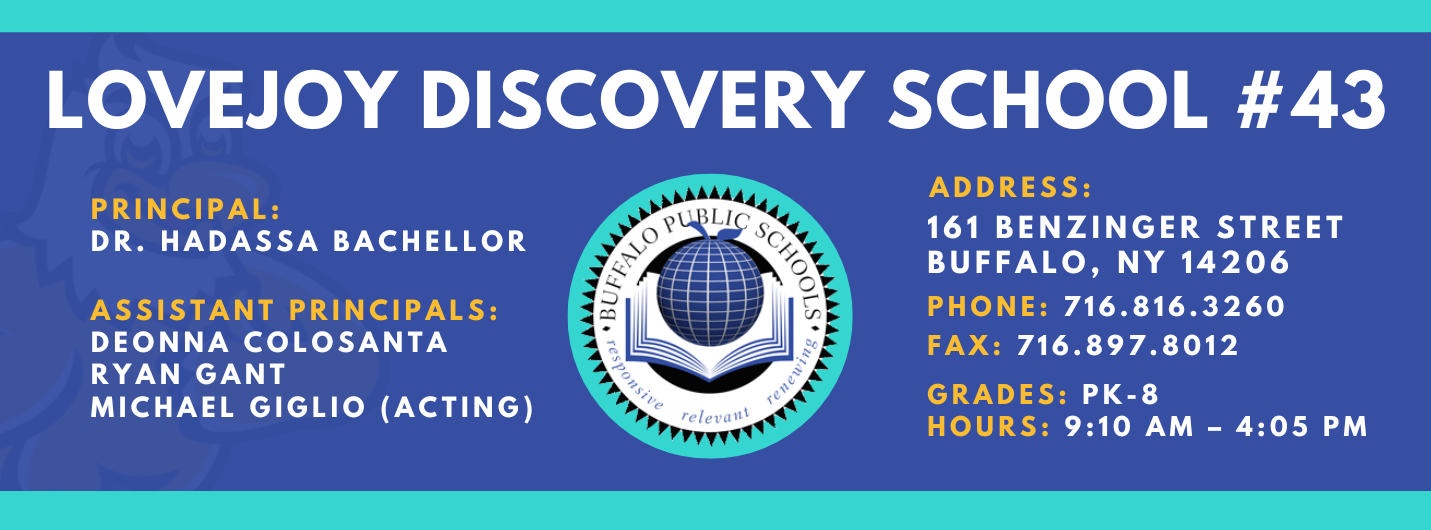 LOVEJOY DISCOVERY SCHOOL  PRINCIPAL:  DR. HADASSA BACHELLOR  ASSISTANT PRINCIPALS:  DEONNA COLOSANTA  RYAN GANT  Michael Giglio (Acting) ADDRESS:  161 BENZINGER STREET  BUFFALO, NY 14206  PHONE: 716.816.3260  FAX: 716.897.8012  GRADES: PK-8  HOURS: 9:10 AM - 4:05 PM 