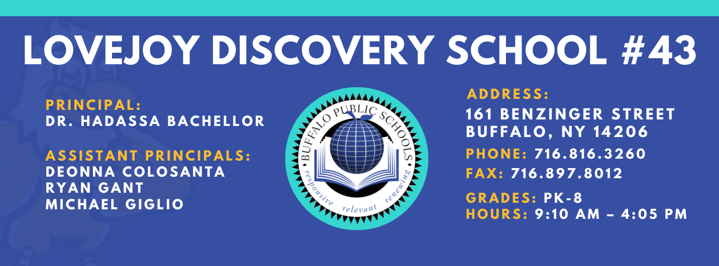 LOVEJOY DISCOVERY SCHOOL  PRINCIPAL:  DR. HADASSA BACHELLOR  ASSISTANT PRINCIPALS:  DEONNA COLOSANTA  RYAN GANT  Michael Giglio  ADDRESS:  161 BENZINGER STREET  BUFFALO, NY 14206  PHONE: 716.816.3260  FAX: 716.897.8012  GRADES: PK-8  HOURS: 9:10 AM - 4:05 PM 