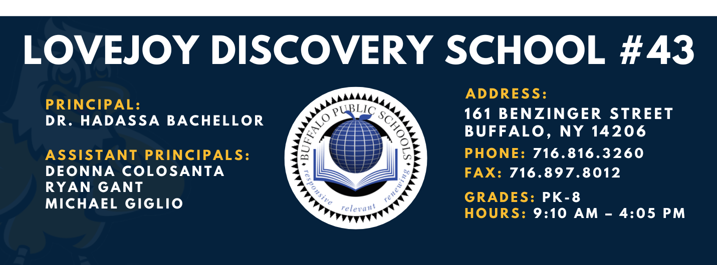 LOVEJOY DISCOVERY SCHOOL  PRINCIPAL:  DR. HADASSA BACHELLOR  ASSISTANT PRINCIPALS:  DEONNA COLOSANTA  RYAN GANT  Michael Giglio  ADDRESS:  161 BENZINGER STREET  BUFFALO, NY 14206  PHONE: 716.816.3260  FAX: 716.897.8012  GRADES: PK-8  HOURS: 9:10 AM - 4:05 PM 