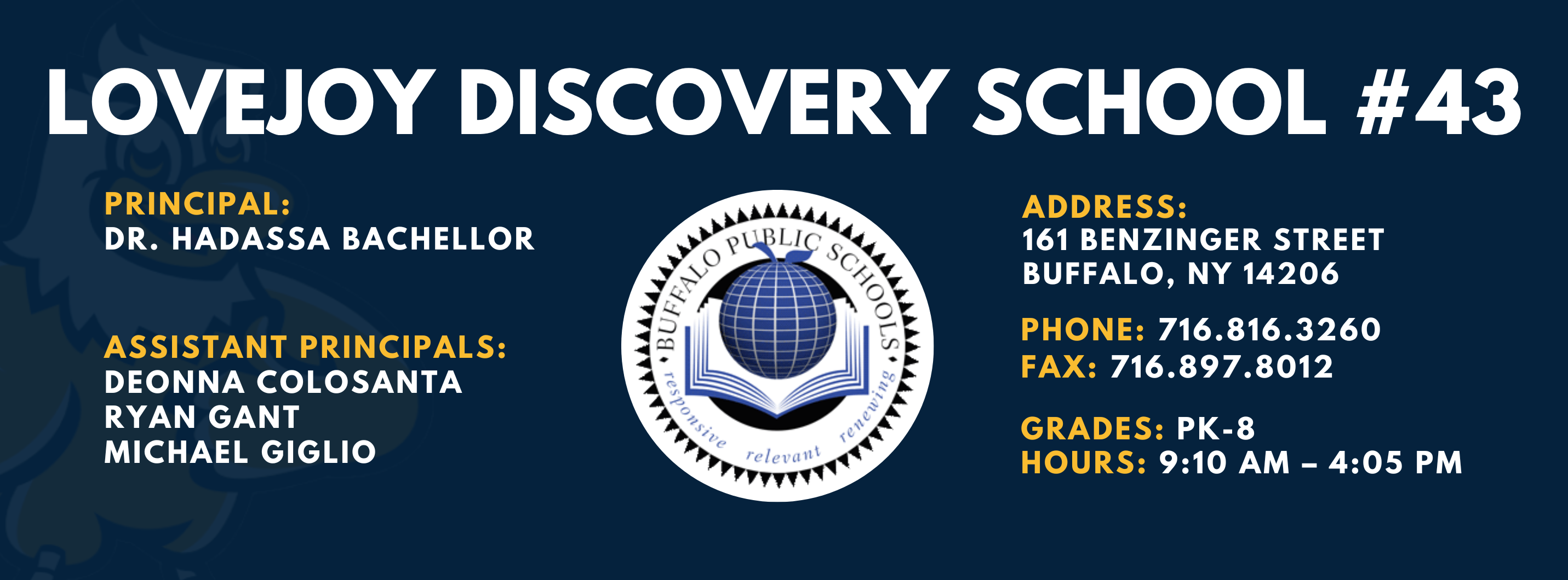 LOVEJOY DISCOVERY SCHOOL  PRINCIPAL:  DR. HADASSA BACHELLOR  ASSISTANT PRINCIPALS:  DEONNA COLOSANTA  RYAN GANT  Michael Giglio  ADDRESS:  161 BENZINGER STREET  BUFFALO, NY 14206  PHONE: 716.816.3260  FAX: 716.897.8012  GRADES: PK-8  HOURS: 9:10 AM - 4:05 PM 