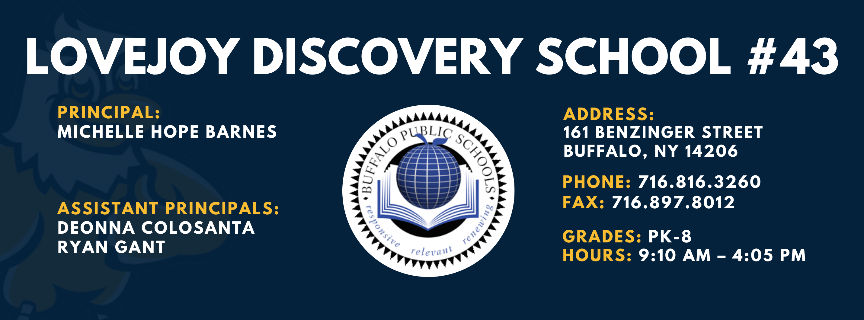 LOVEJOY DISCOVERY SCHOOL  PRINCIPAL:  MICHELLE HOPE BARNES ASSISTANT PRINCIPALS:  DEONNA COLOSANTA  RYAN GANT   ADDRESS:  161 BENZINGER STREET  BUFFALO, NY 14206  PHONE: 716.816.3260  FAX: 716.897.8012  GRADES: PK-8  HOURS: 9:10 AM - 4:05 PM 
