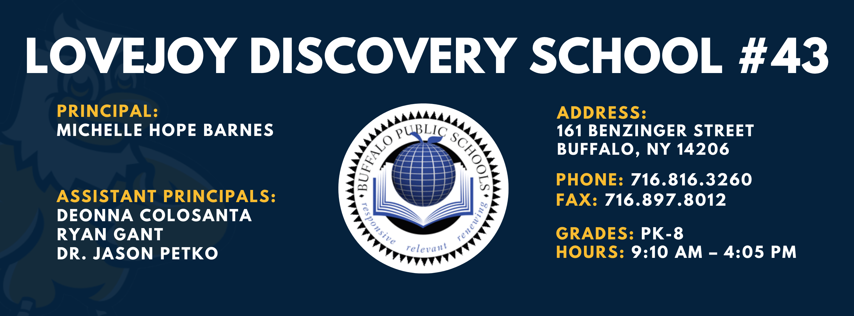 LOVEJOY DISCOVERY SCHOOL  PRINCIPAL:  MICHELLE HOPE BARNES ASSISTANT PRINCIPALS:  DEONNA COLOSANTA  RYAN GANT, Dr. Jason Petko   ADDRESS:  161 BENZINGER STREET  BUFFALO, NY 14206  PHONE: 716.816.3260  FAX: 716.897.8012  GRADES: PK-8  HOURS: 9:10 AM - 4:05 PM 
