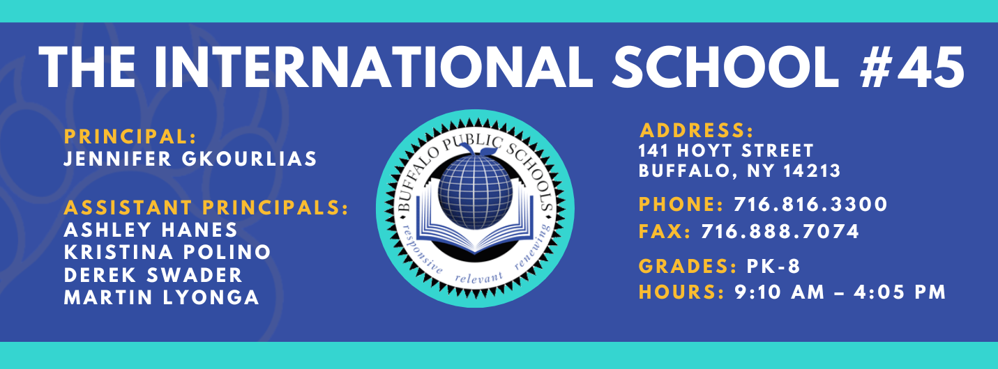 THE INTERNATIONAL SCHOOL  PRINCIPAL:  JENNIFER GKOURLIAS  ASSISTANT PRINCIPALS:  ASHLEY HANES   KRISTINA POLINO  Martin Lyonga ADDRESS:  141 HOYT STREET  BUFFALO, NY 14213  PHONE: 716.816.3300  FAX: 716.888.7074  GRADES: PK-8  HOURS: 9:10 AM - 4:05 PM 