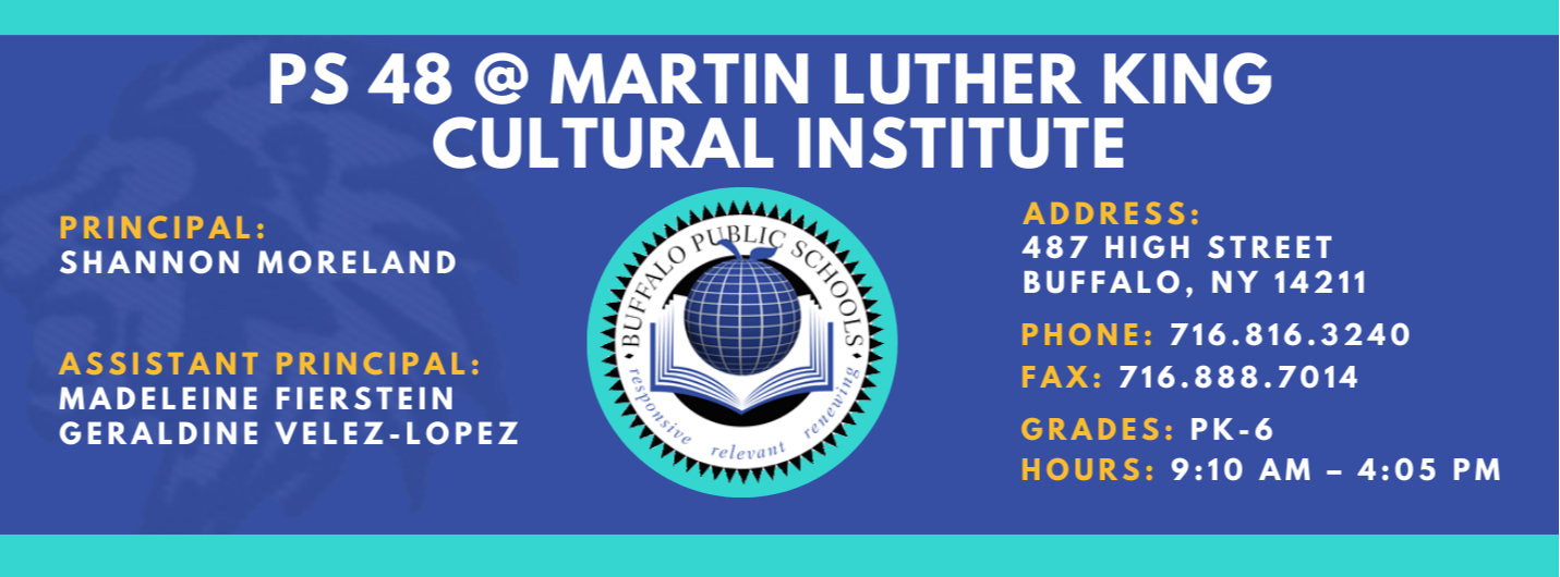 PS 48 @ MARTIN LUTHER KING  CULTURAL INSTITUTE  ASSISTANT PRINCIPAL:  PRINCIPAL:  SHANNON MORELAND  MADELEINE FIERSTEIN  GERALDINE VELEZ-LOPEZ  1-1  relevant  ADDRESS:  487 HIGH STREET  BUFFALO, NY 14211  PHONE: 716.816.3240  FAX: 716.888.7014  GRADES: PK-6  HOURS: 9:10 AM - 4:05 PM 