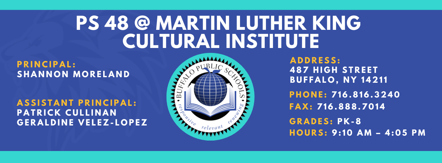 PS 48 @ MARTIN LUTHER KING  CULTURAL INSTITUTE  ASSISTANT PRINCIPAL:  PRINCIPAL:  SHANNON MORELAND  Patrick Cullinen GERALDINE VELEZ-LOPEZ  1-1  relevant  ADDRESS:  487 HIGH STREET  BUFFALO, NY 14211  PHONE: 716.816.3240  FAX: 716.888.7014  GRADES: PK-68 HOURS: 9:10 AM - 4:05 PM 