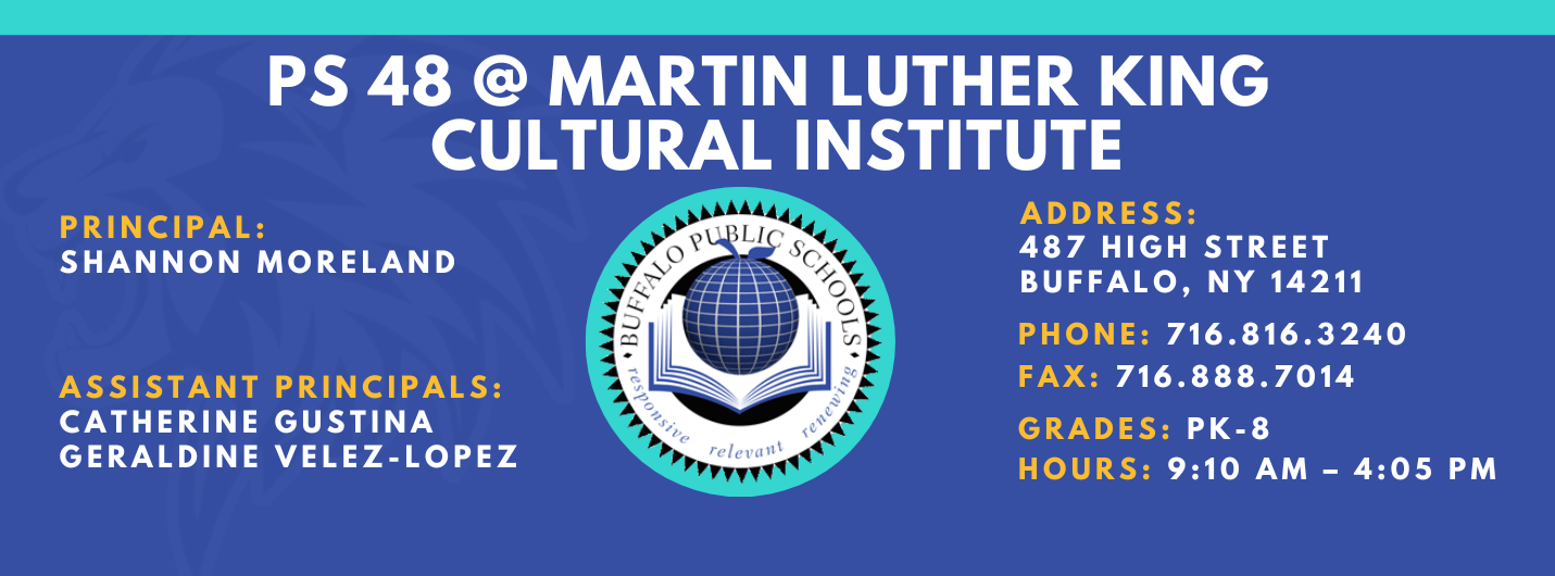 PS 48 @ MARTIN LUTHER KING  CULTURAL INSTITUTE   PRINCIPAL:  SHANNON MORELAND   ASSISTANT PRINCIPALs:GERALDINE VELEZ-LOPEZ , Catherine GustinaADDRESS:  487 HIGH STREET  BUFFALO, NY 14211  PHONE: 716.816.3240  FAX: 716.888.7014  GRADES: PK-68 HOURS: 9:10 AM - 4:05 PM 