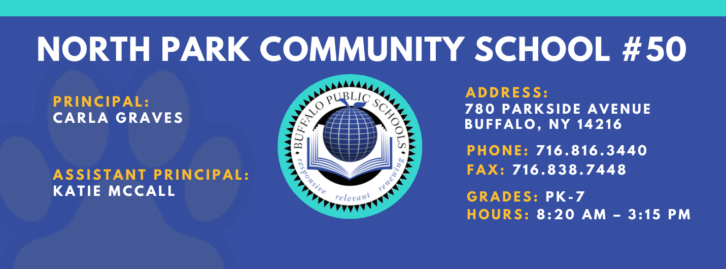 NORTH PARK COMMUNITY SCHOOL  PRINCIPAL:  CARLA GRAVES  ASSISTANT PRINCIPAL:  KATIE McCall  re / et•altt  ADDRESS:  780 PARKSIDE AVENUE  BUFFALO, NY 14216  PHONE: 716.816.3440  FAX: 716.838.7448  GRADES: PK-7  HOURS: 8:20 AM - 3:15 PM 