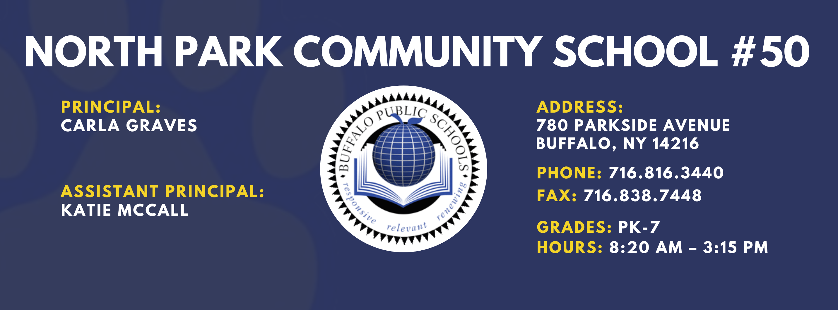 NORTH PARK COMMUNITY SCHOOL  PRINCIPAL:  CARLA GRAVES  ASSISTANT PRINCIPAL:  KATIE McCall  re / et•altt  ADDRESS:  780 PARKSIDE AVENUE  BUFFALO, NY 14216  PHONE: 716.816.3440  FAX: 716.838.7448  GRADES: PK-7  HOURS: 8:20 AM - 3:15 PM 
