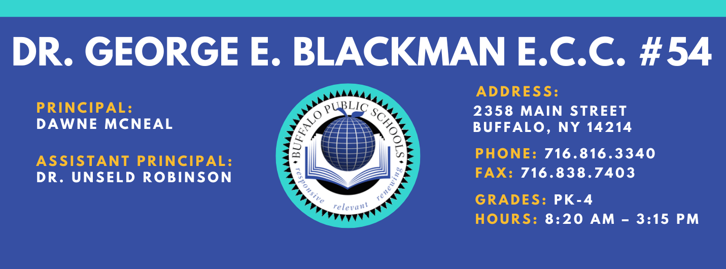 Dr. George E. Blackman E.C.C. #54  Principal:  Dawne McNeal  Assistant Principal: Unseld Robinson Address: 2358 Main Street Buffalo, NY 14214  Phone: 716.816.3340 FAx: 716.838.7403  grades: PK-4  hours: 8:20 am – 3:15 pm