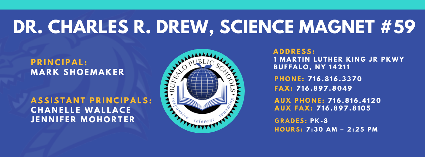 Charles R. Drew science magnet 59 Principal: Mark Shoemaker, Assistant Principals: Chanelle Wallace, Jennifer Mohorter Address 1 Martin Luther King Jr PKWY Buffalo, NY 14211 , Phone: 716.816.3370 FAx: 716.897.8049,  AUX Phone: 716.816.4120 AUX FAx: 716.897.8105,  grades: PK-8,  hours: 7:30 am – 2:25 pm