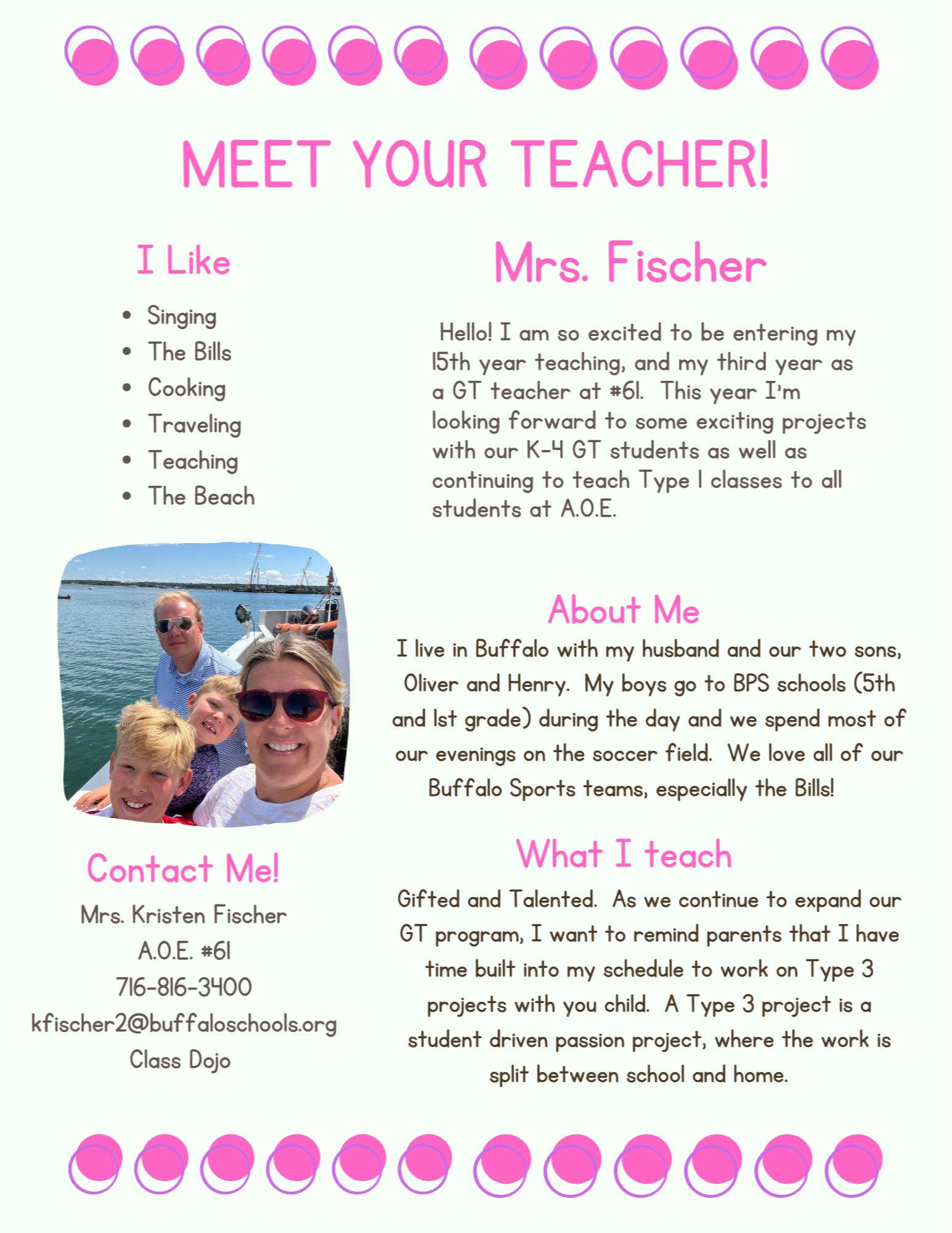   MEET YOUR TEACHER!  1 Like  • Singing  • The Bills  Cooking  Traveling  • Teaching  • The Beach  Confacf Mel  Mrs. Kristen Fischer  A.O.E.  716-816-3HOO  kfischer2@buffaloschools.org  Class Dojo  Mrs. Fischer  Hello! I am so excited to be entering my  15th year teaching, and my third year as  a GT teacher at #61. This year I'm  looking forward to some exciting projects  with our K-H GT students as well as  continuing to teach Type I classes to all  students at A.O.E.  About Me  I live in Buffalo with my husband and our two sons,  Oliver and Henry. My boys go to BPS schools (5th  and 1st grade) during the day and we spend most of  our evenings on the soccer field. We love all of our  Buffalo Sports teams, especially the Bills!  What I teach  Gifted and Talented. As we continue to expand our  GT program, I want to remind parents that I have  time built into my schedule to work on Type 3  projects with you child. A Type 3 project is a  student driven passion project, where the work is  split between school and home.  