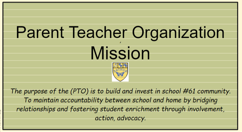 Parent Teacher Organization  Mission  The purpose of the (PTO) is to build and invest in school #61 community.  To maintain accountability between school and home by bridging  relationships and fostering student enrichment through involvement,  action, advocacy. 