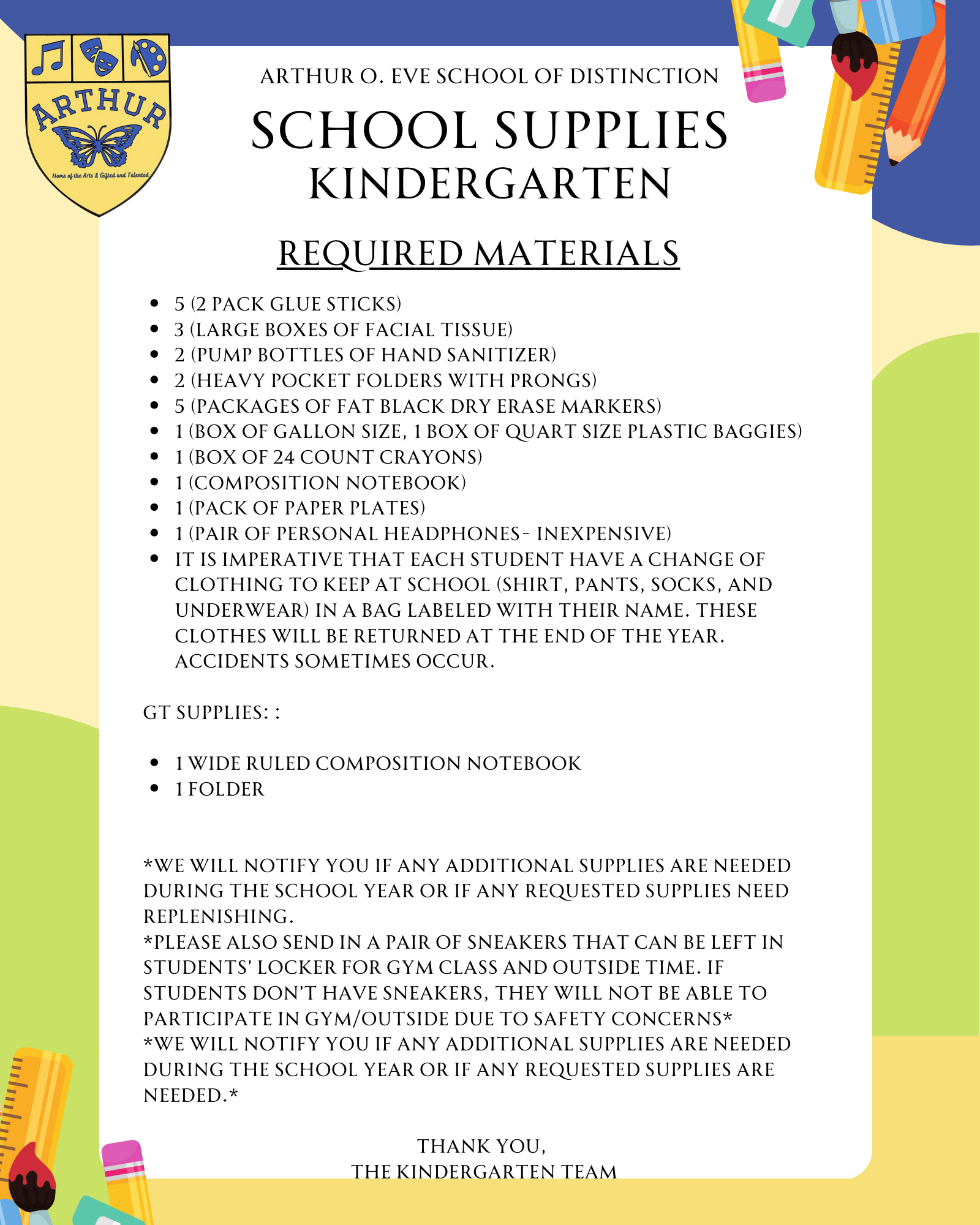 5 (2 pack glue sticks) 3 (large boxes of facial tissue) 2 (pump bottles of hand sanitizer) 2 (heavy pocket folders with prongs) 5 (packages of fat black dry erase markers) 1 (box of gallon size, 1 box of quart size plastic baggies) 1 (box of 24 count crayons) 1 (composition notebook) 1 (pack of paper plates) 1 (pair of personal headphones- inexpensive) It is imperative that each student have a change of clothing to keep at school (shirt, pants, socks, and underwear) in a bag labeled with their name. These clothes will be returned at the end of the year. Accidents sometimes occur.  GT Supplies: :  1 wide ruled composition notebook 1 folder   *We will notify you if any additional supplies are needed during the school year or if any requested supplies need replenishing. *Please also send in a pair of sneakers that can be left in students’ locker for gym class and outside time. If students don’t have sneakers, they will not be able to participate in gym/outside due to safety concerns* *We will notify you if any additional supplies are needed during the school year or if any requested supplies are needed.*  Thank you,  The Kindergarten Team