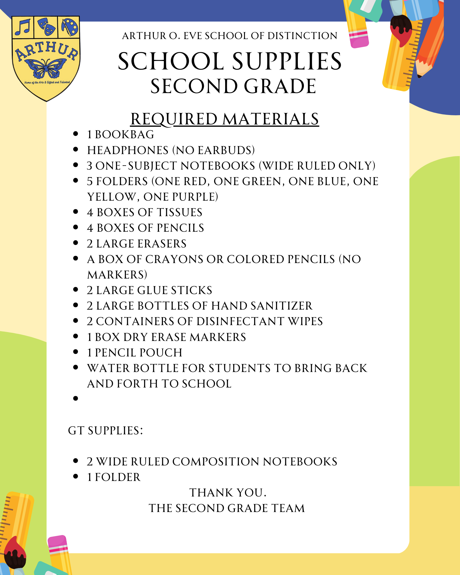 1 bookbag Headphones (no earbuds) 3 one-subject notebooks (wide ruled only) 5 folders (one red, one green, one blue, one yellow, one purple) 4 boxes of tissues 4 boxes of pencils 2 large erasers A box of crayons or colored pencils (no markers) 2 large glue sticks 2 large bottles of hand sanitizer 2 containers of disinfectant wipes 1 box dry erase markers 1 pencil pouch Water bottle for students to bring back and forth to school   GT Supplies:  2 wide ruled composition notebooks 1 folder thank you. The SEcond Grade TEam