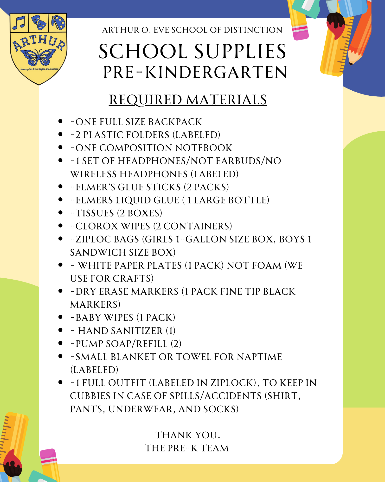 -One full size backpack  -2 plastic folders (labeled) -One composition notebook -1 set of headphones/not earbuds/no wireless headphones (Labeled) -Elmer’s Glue Sticks (2 packs) -Elmers Liquid Glue ( 1 large Bottle) -Tissues (2 boxes) -Clorox Wipes (2 containers)  -Ziploc bags (Girls 1-gallon size box, boys 1 sandwich size box) - White PAPER Plates (1 pack) NOT foam (we use for crafts) -Dry Erase Markers (1 pack fine tip black markers) -Baby wipes (1 pack) - Hand Sanitizer (1) -Pump soap/refill (2) -SMALL Blanket or towel for naptime (Labeled)  -1 Full outfit (Labeled in Ziplock), to keep in cubbies in case of spills/accidents (shirt, pants, underwear, and socks)  thank you. The pre-k TEam