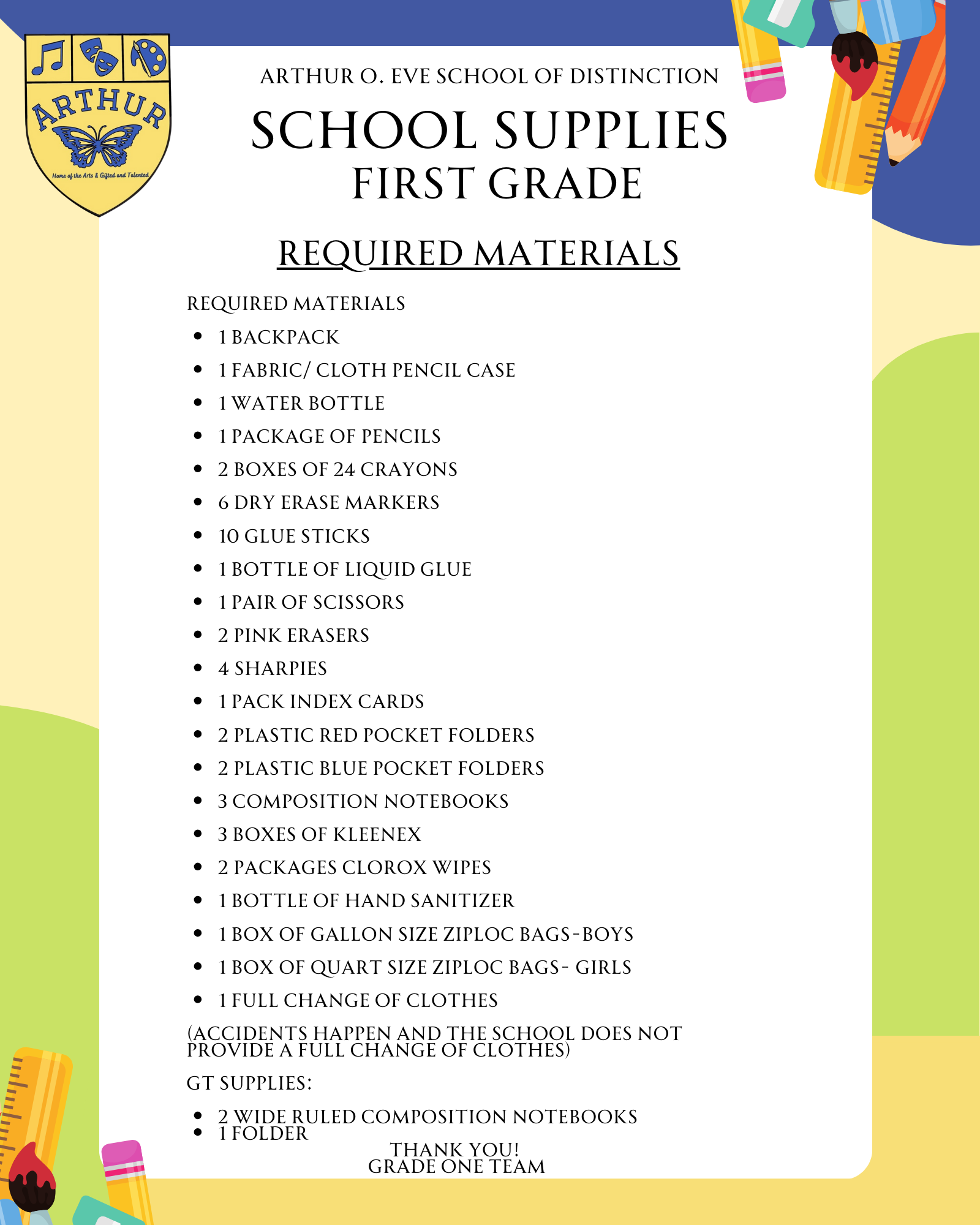 Required Materials   1 Backpack   1 Fabric/ Cloth Pencil Case    1 Water Bottle   1 package of pencils   2 Boxes of 24 crayons   6 Dry Erase Markers   10 Glue Sticks   1 Bottle of Liquid Glue   1 Pair of Scissors   2 Pink Erasers   4 Sharpies   1 Pack Index Cards   2 PLASTIC RED pocket folders   2 PLASTIC BLUE pocket folders   3 Composition Notebooks   3 Boxes of Kleenex   2 Packages Clorox Wipes   1 Bottle of Hand Sanitizer   1 Box of Gallon Size Ziploc Bags-Boys   1 Box of Quart Size Ziploc Bags- Girls   1 FULL CHANGE OF CLOTHES   (accidents happen and the school does not provide a full change of clothes)   GT Supplies:  2 wide ruled composition notebooks 1 folder Thank you!  Grade One Team