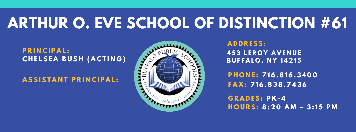 ARTHUR O. EVE SCHOOL OF DISTINCTION  PRINCIPAL:  CHelesa Bush (Acting)  ASSISTANT PRINCIPAL:   ADDRESS:  453 LEROY AVENUE  BUFFALO, NY 14215  PHONE: 716.816.3400  FAX: 716.838.7436  GRADES:  HOURS: 8:20 AM - 3:15 PM 