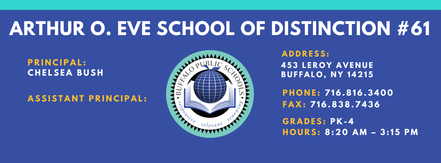 ARTHUR O. EVE SCHOOL OF DISTINCTION  PRINCIPAL:  CHelesa Bush   ASSISTANT PRINCIPAL:   ADDRESS:  453 LEROY AVENUE  BUFFALO, NY 14215  PHONE: 716.816.3400  FAX: 716.838.7436  GRADES:  HOURS: 8:20 AM - 3:15 PM 
