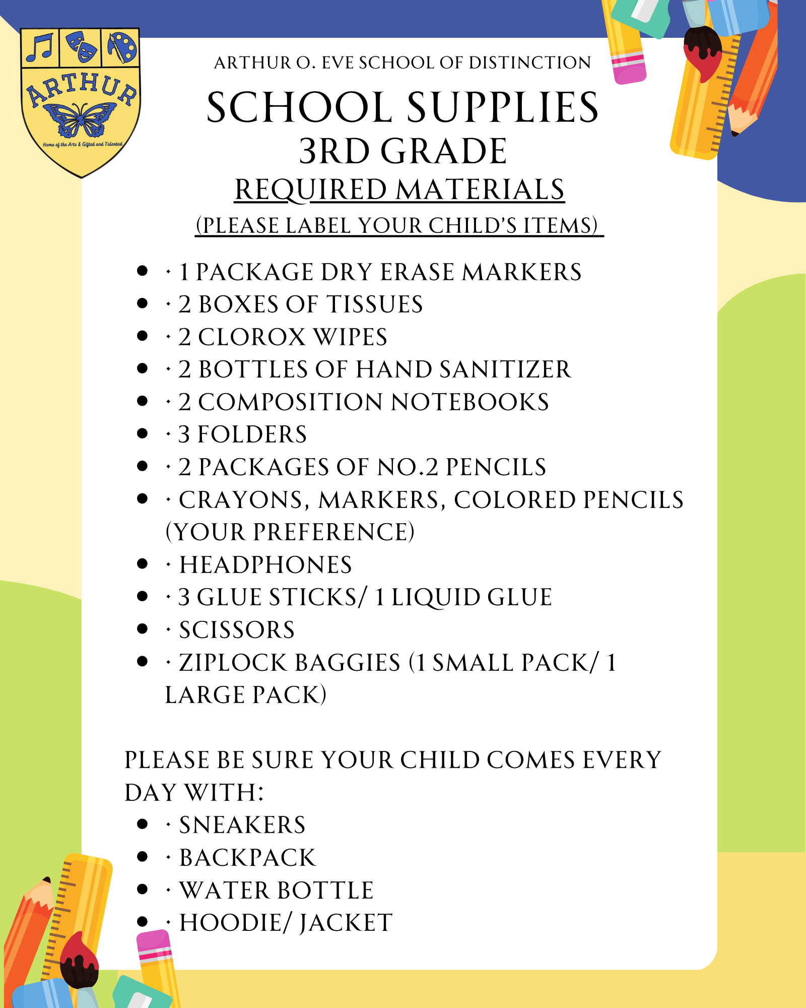  · 1 package dry erase markers · 2 boxes of tissues · 2 Clorox wipes · 2 bottles of hand sanitizer · 2 composition notebooks · 3 folders · 2 packages of No.2 pencils · Crayons, markers, colored pencils (your preference) · Headphones · 3 Glue sticks/ 1 liquid glue · Scissors · Ziplock baggies (1 small pack/ 1 large pack)  Please be sure your child comes every day with: · Sneakers · Backpack · Water bottle · Hoodie/ jacket