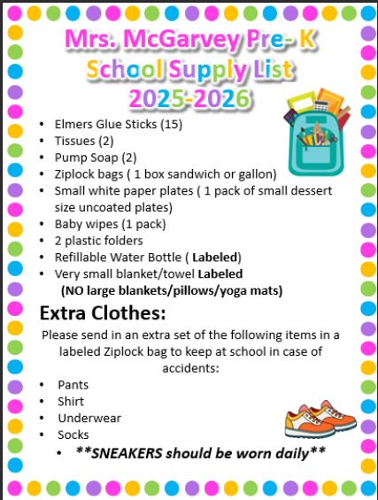 Elmers Glue Sticks (15) Tissues (2) Pump Soap (2)  Ziplock bags ( 1 box sandwich or gallon) Small white paper plates ( 1 pack of small dessert size uncoated plates) Baby wipes (1 pack) 2 plastic folders Refillable Water Bottle ( Labeled) Very small blanket/towel Labeled        (NO large blankets/pillows/yoga mats) Extra Clothes: Please send in an extra set of the following items in a labeled Ziplock bag to keep at school in case of accidents: Pants Shirt Underwear Socks **SNEAKERS should be worn daily**
