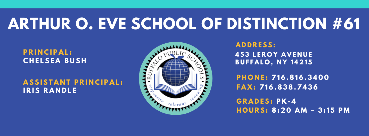 ARTHUR O. EVE SCHOOL OF DISTINCTION  PRINCIPAL:  CHelesa Bush   ASSISTANT PRINCIPAL:   Iris RandleADDRESS:  453 LEROY AVENUE  BUFFALO, NY 14215  PHONE: 716.816.3400  FAX: 716.838.7436  GRADES:  HOURS: 8:20 AM - 3:15 PM 