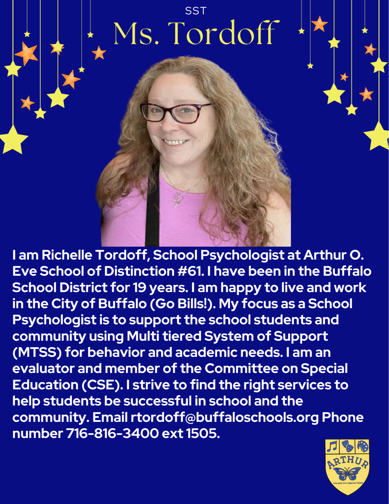 I am Richelle Tordoff, School Psychologist at Arthur O. Eve School of Distinction #61. I have been in the Buffalo School District for 19 years. I am happy to live and work in the City of Buffalo (Go Bills!). My focus as a School Psychologist is to support the school students and community using Multi tiered System of Support (MTSS) for behavior and academic needs. I am an evaluator and member of the Committee on Special Education (CSE). I strive to find the right services to help students be successful in school and the community. Email rtordoff Phone number 716-816-3400 ext 1505.