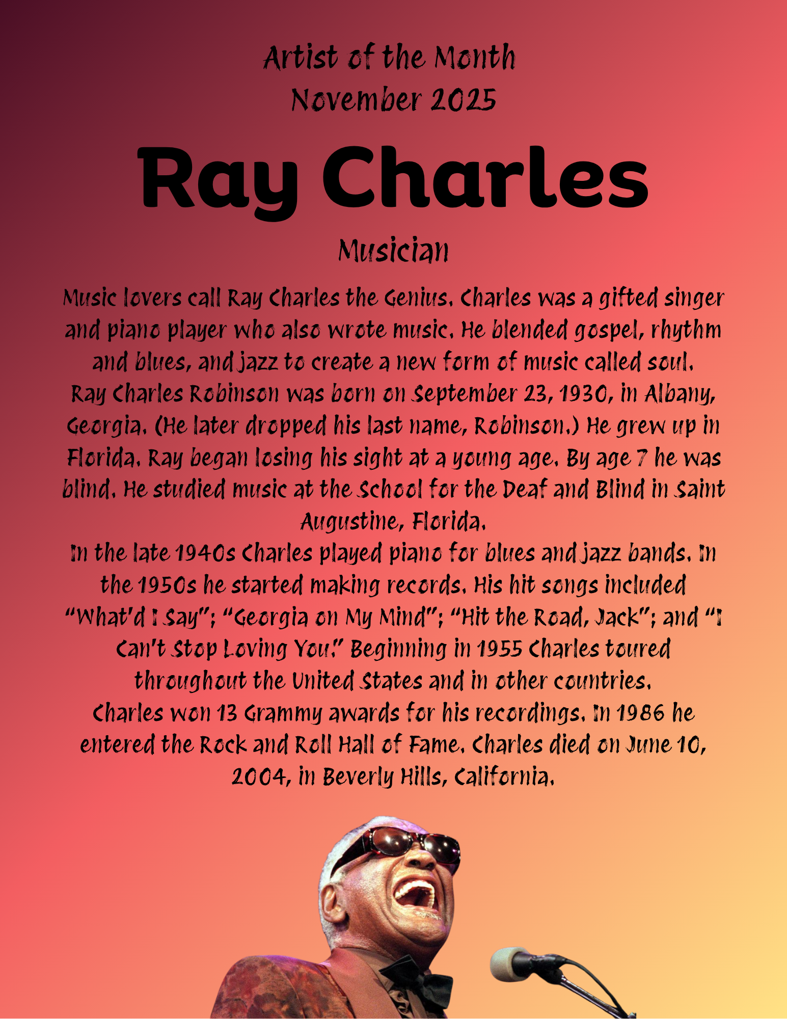 Music lovers call Ray Charles the Genius. Charles was a gifted singer and piano player who also wrote music. He blended gospel, rhythm and blues, and jazz to create a new form of music called soul. Ray Charles Robinson was born on September 23, 1930, in Albany, Georgia. (He later dropped his last name, Robinson.) He grew up in Florida. Ray began losing his sight at a young age. By age 7 he was blind. He studied music at the School for the Deaf and Blind in Saint Augustine, Florida. In the late 1940s Charles played piano for blues and jazz bands. In the 1950s he started making records. His hit songs included “What’d I Say”; “Georgia on My Mind”; “Hit the Road, Jack”; and “I Can’t Stop Loving You.” Beginning in 1955 Charles toured throughout the United States and in other countries. Charles won 13 Grammy awards for his recordings. In 1986 he entered the Rock and Roll Hall of Fame. Charles died on June 10, 2004, in Beverly Hills, California.