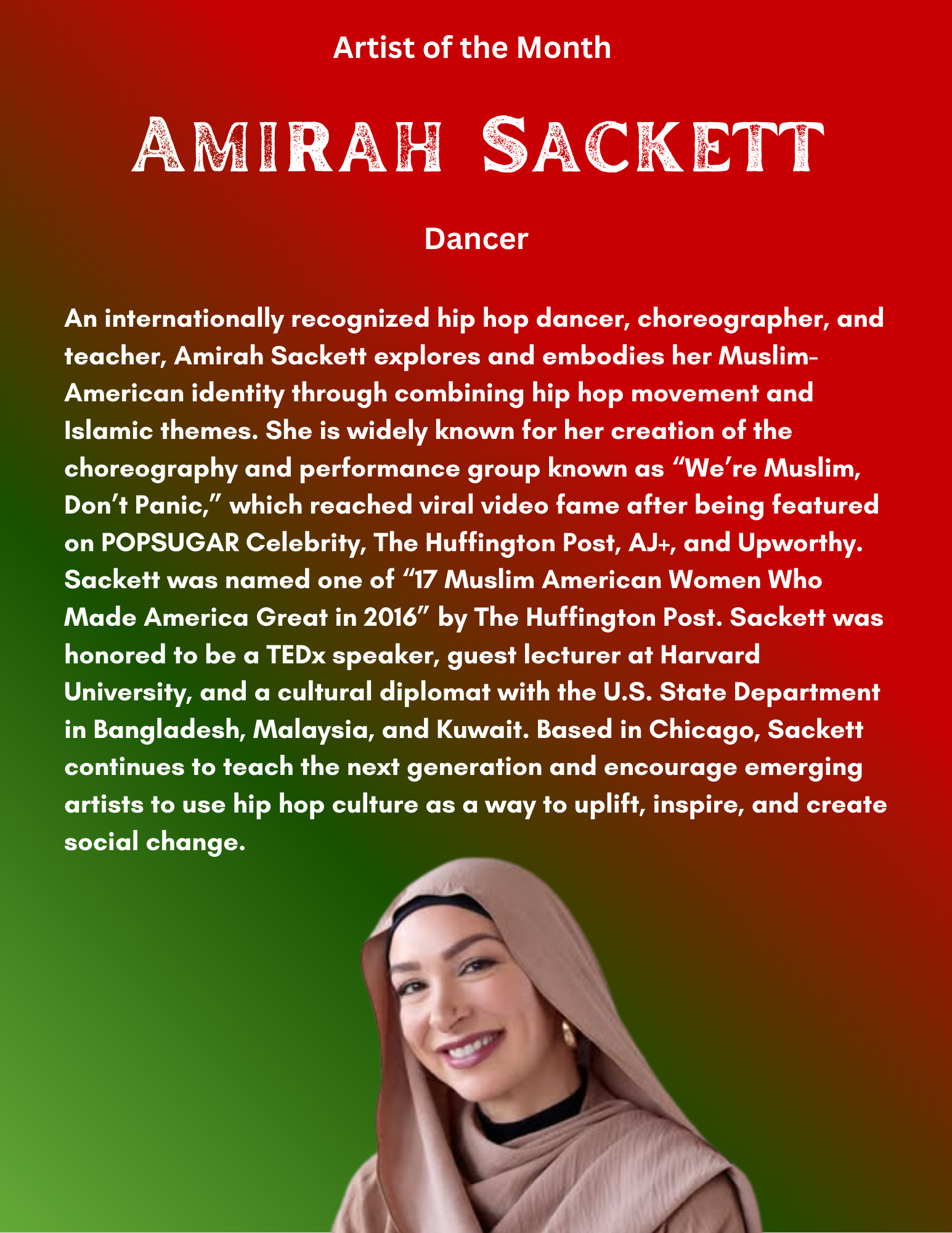 n internationally recognized hip hop dancer, choreographer, and teacher, Amirah Sackett explores and embodies her Muslim-American identity through combining hip hop movement and Islamic themes. She is widely known for her creation of the choreography and performance group known as “We’re Muslim, Don’t Panic,” which reached viral video fame after being featured on POPSUGAR Celebrity, The Huffington Post, AJ+, and Upworthy. Sackett was named one of “17 Muslim American Women Who Made America Great in 2016” by The Huffington Post. Sackett was honored to be a TEDx speaker, guest lecturer at Harvard University, and a cultural diplomat with the U.S. State Department in Bangladesh, Malaysia, and Kuwait. Based in Chicago, Sackett continues to teach the next generation and encourage emerging artists to use hip hop culture as a way to uplift, inspire, and create social change.