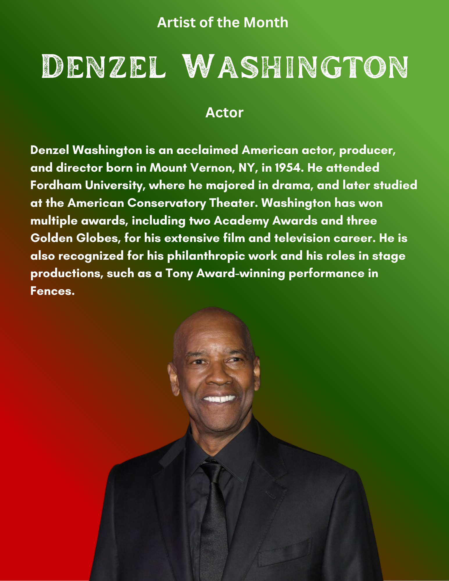 Denzel Washington is an acclaimed American actor, producer, and director born in Mount Vernon, NY, in 1954. He attended Fordham University, where he majored in drama, and later studied at the American Conservatory Theater. Washington has won multiple awards, including two Academy Awards and three Golden Globes, for his extensive film and television career. He is also recognized for his philanthropic work and his roles in stage productions, such as a Tony Award-winning performance in Fences. 