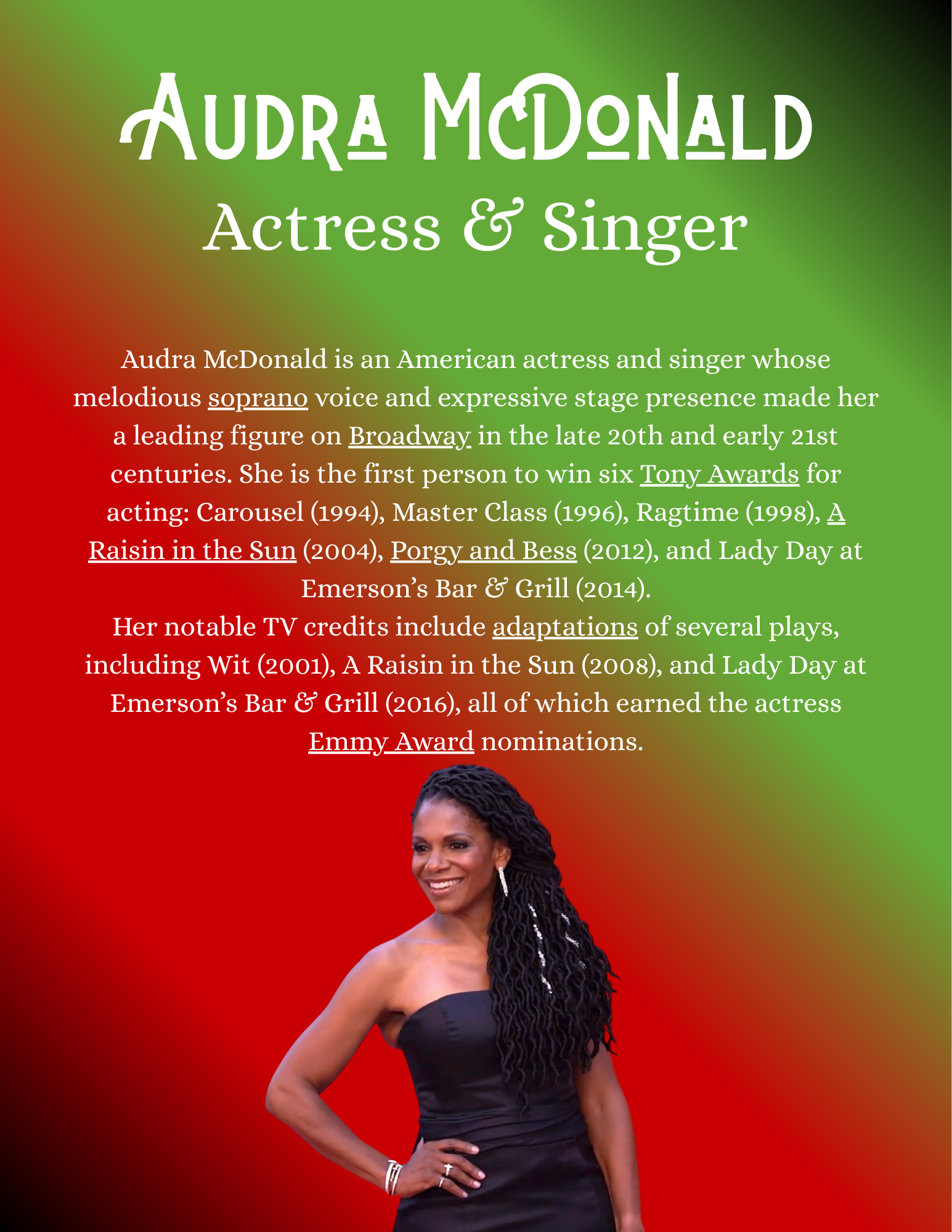 Audra McDonald is an American actress and singer whose melodious soprano voice and expressive stage presence made her a leading figure on Broadway in the late 20th and early 21st centuries. She is the first person to win six Tony Awards for acting: Carousel (1994), Master Class (1996), Ragtime (1998), A Raisin in the Sun (2004), Porgy and Bess (2012), and Lady Day at Emerson’s Bar & Grill (2014). Her notable TV credits include adaptations of several plays, including Wit (2001), A Raisin in the Sun (2008), and Lady Day at Emerson’s Bar & Grill (2016), all of which earned the actress Emmy Award nominations.