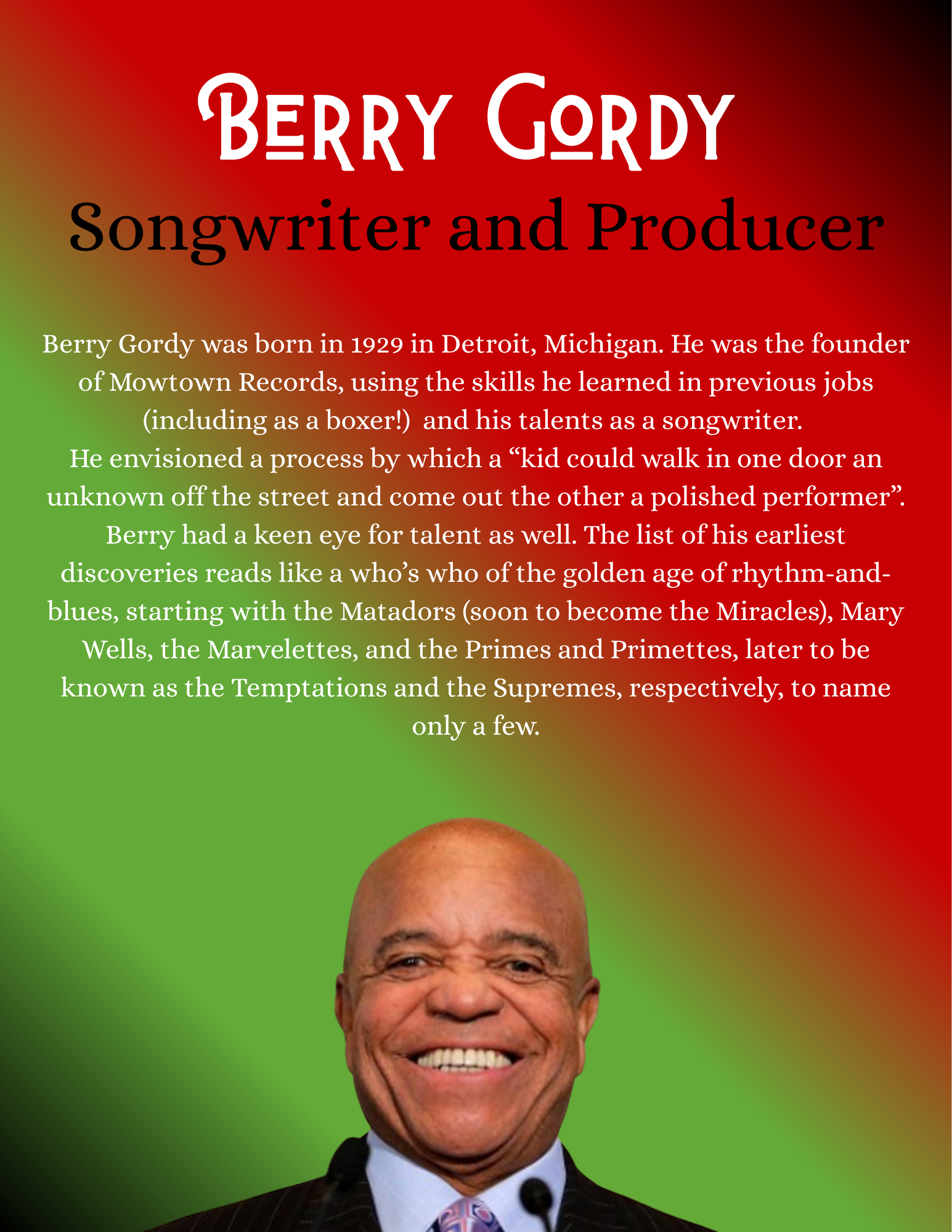 Berry Gordy was born in 1929 in Detroit, Michigan. He was the founder of Mowtown Records, using the skills he learned in previous jobs (including as a boxer!) and his talents as a songwriter. He envisioned a process by which a “kid could walk in one door an unknown off the street and come out the other a polished performer”. Berry had a keen eye for talent as well. The list of his earliest discoveries reads like a who’s who of the golden age of rhythm-and-blues, starting with the Matadors (soon to become the Miracles), Mary Wells, the Marvelettes, and the Primes and Primettes, later to be known as the Temptations and the Supremes, respectively, to name only a few.