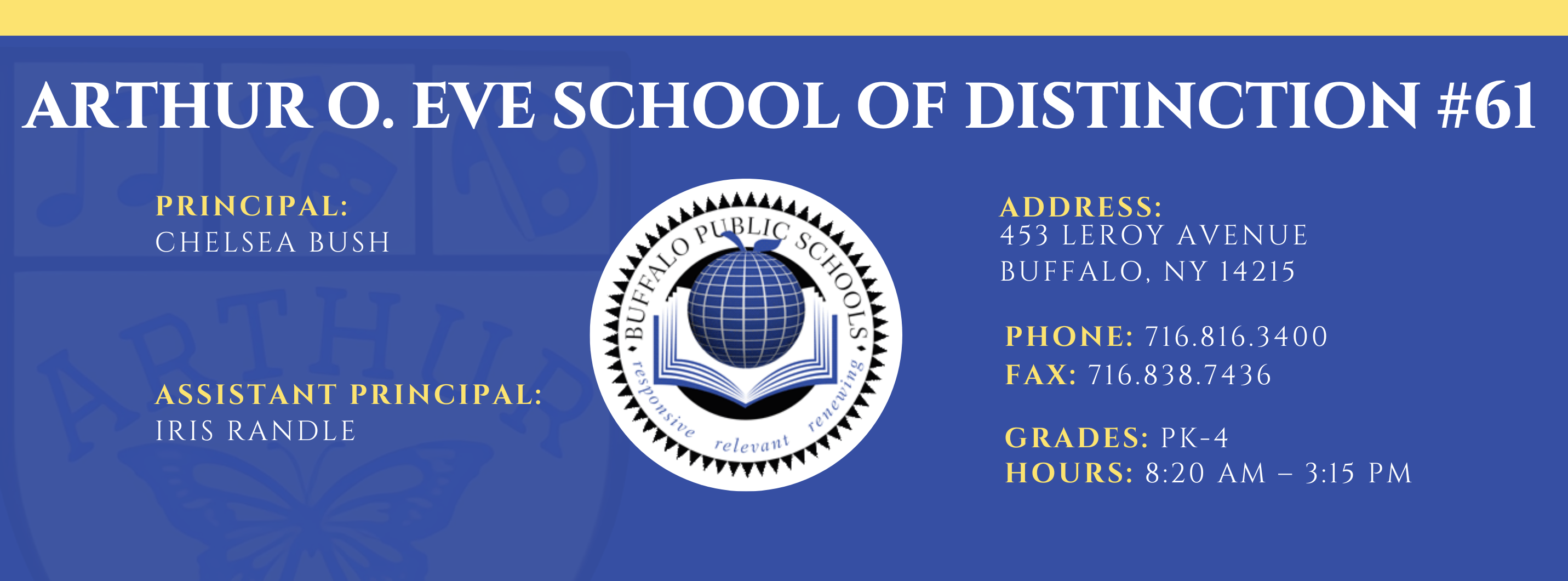 ARTHUR O. EVE SCHOOL OF DISTINCTION  PRINCIPAL:  CHelesa Bush   ASSISTANT PRINCIPAL:   Iris RandleADDRESS:  453 LEROY AVENUE  BUFFALO, NY 14215  PHONE: 716.816.3400  FAX: 716.838.7436  GRADES:  HOURS: 8:20 AM - 3:15 PM 