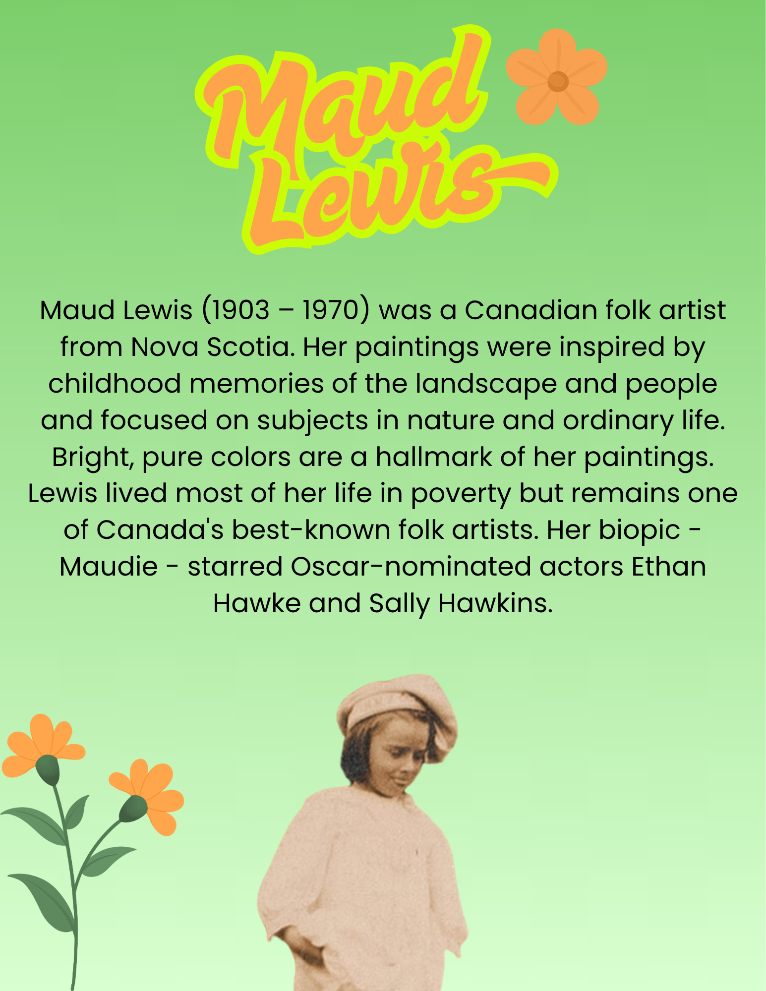 Maud Lewis (1903 – 1970) was a Canadian folk artist from Nova Scotia. Her paintings were inspired by childhood memories of the landscape and people and focused on subjects in nature and ordinary life. Bright, pure colors are a hallmark of her paintings. Lewis lived most of her life in poverty but remains one of Canada's best-known folk artists. Her biopic - Maudie - starred Oscar-nominated actors Ethan Hawke and Sally Hawkins.