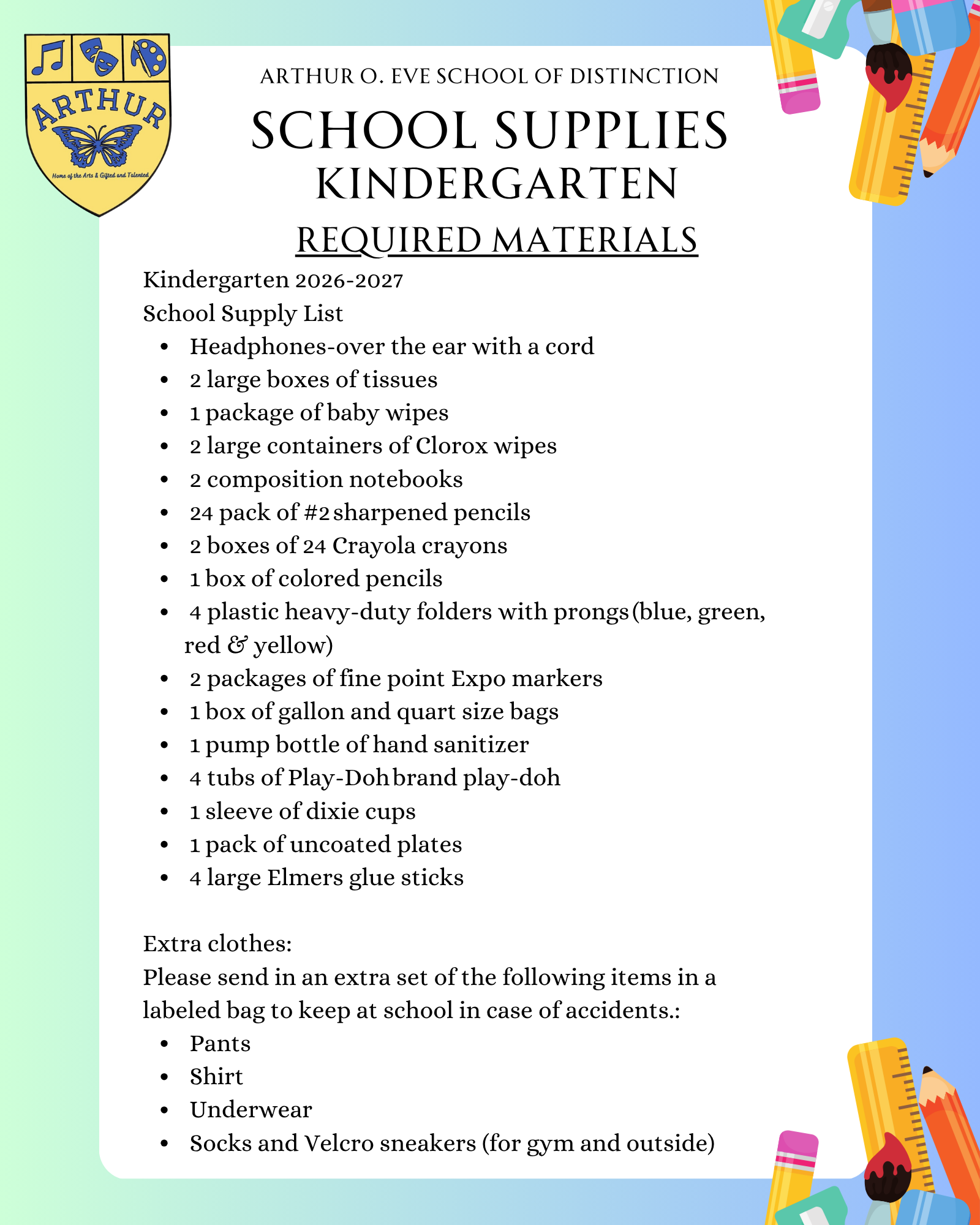 Kindergarten 2026-2027   School Supply List   Headphones-over the ear with a cord    2 large boxes of tissues    1 package of baby wipes    2 large containers of Clorox wipes    2 composition notebooks    24 pack of #2 sharpened pencils   2 boxes of 24 Crayola crayons   1 box of colored pencils     4 plastic heavy-duty folders with prongs (blue, green, red & yellow)   2 packages of fine point Expo markers    1 box of gallon and quart size bags     1 pump bottle of hand sanitizer     4 tubs of Play-Doh brand play-doh    1 sleeve of dixie cups    1 pack of uncoated plates    4 large Elmers glue sticks     Extra clothes:   Please send in an extra set of the following items in a labeled bag to keep at school in case of accidents.:     Pants    Shirt    Underwear    Socks and Velcro sneakers (for gym and outside)   