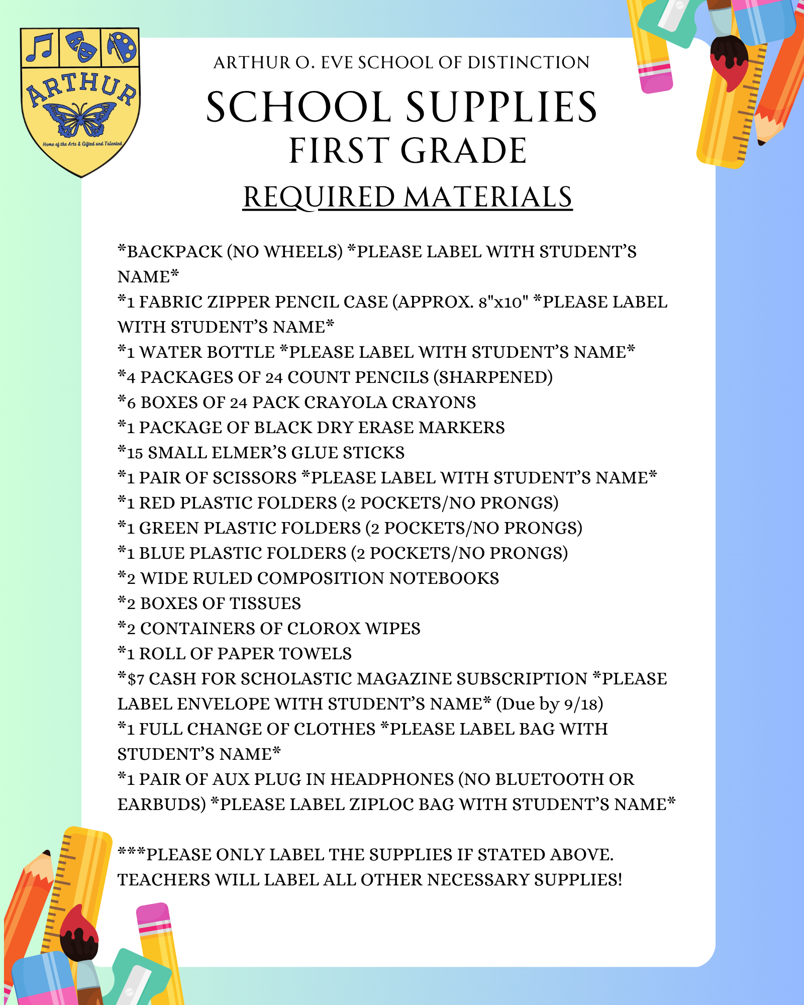 *BACKPACK (NO WHEELS) *PLEASE LABEL WITH STUDENT’S NAME* *1 FABRIC ZIPPER PENCIL CASE (APPROX. 8"x10" *PLEASE LABEL WITH STUDENT’S NAME* *1 WATER BOTTLE *PLEASE LABEL WITH STUDENT’S NAME* *4 PACKAGES OF 24 COUNT PENCILS (SHARPENED) *6 BOXES OF 24 PACK CRAYOLA CRAYONS *1 PACKAGE OF BLACK DRY ERASE MARKERS *15 SMALL ELMER’S GLUE STICKS *1 PAIR OF SCISSORS *PLEASE LABEL WITH STUDENT’S NAME* *1 RED PLASTIC FOLDERS (2 POCKETS/NO PRONGS) *1 GREEN PLASTIC FOLDERS (2 POCKETS/NO PRONGS) *1 BLUE PLASTIC FOLDERS (2 POCKETS/NO PRONGS) *2 WIDE RULED COMPOSITION NOTEBOOKS *2 BOXES OF TISSUES *2 CONTAINERS OF CLOROX WIPES *1 ROLL OF PAPER TOWELS *$7 CASH FOR SCHOLASTIC MAGAZINE SUBSCRIPTION *PLEASE LABEL ENVELOPE WITH STUDENT’S NAME* (Due by 9/18) *1 FULL CHANGE OF CLOTHES *PLEASE LABEL BAG WITH STUDENT’S NAME* *1 PAIR OF AUX PLUG IN HEADPHONES (NO BLUETOOTH OR EARBUDS) *PLEASE LABEL ZIPLOC BAG WITH STUDENT’S NAME*  ***PLEASE ONLY LABEL THE SUPPLIES IF STATED ABOVE. TEACHERS WILL LABEL ALL OTHER NECESSARY SUPPLIES!