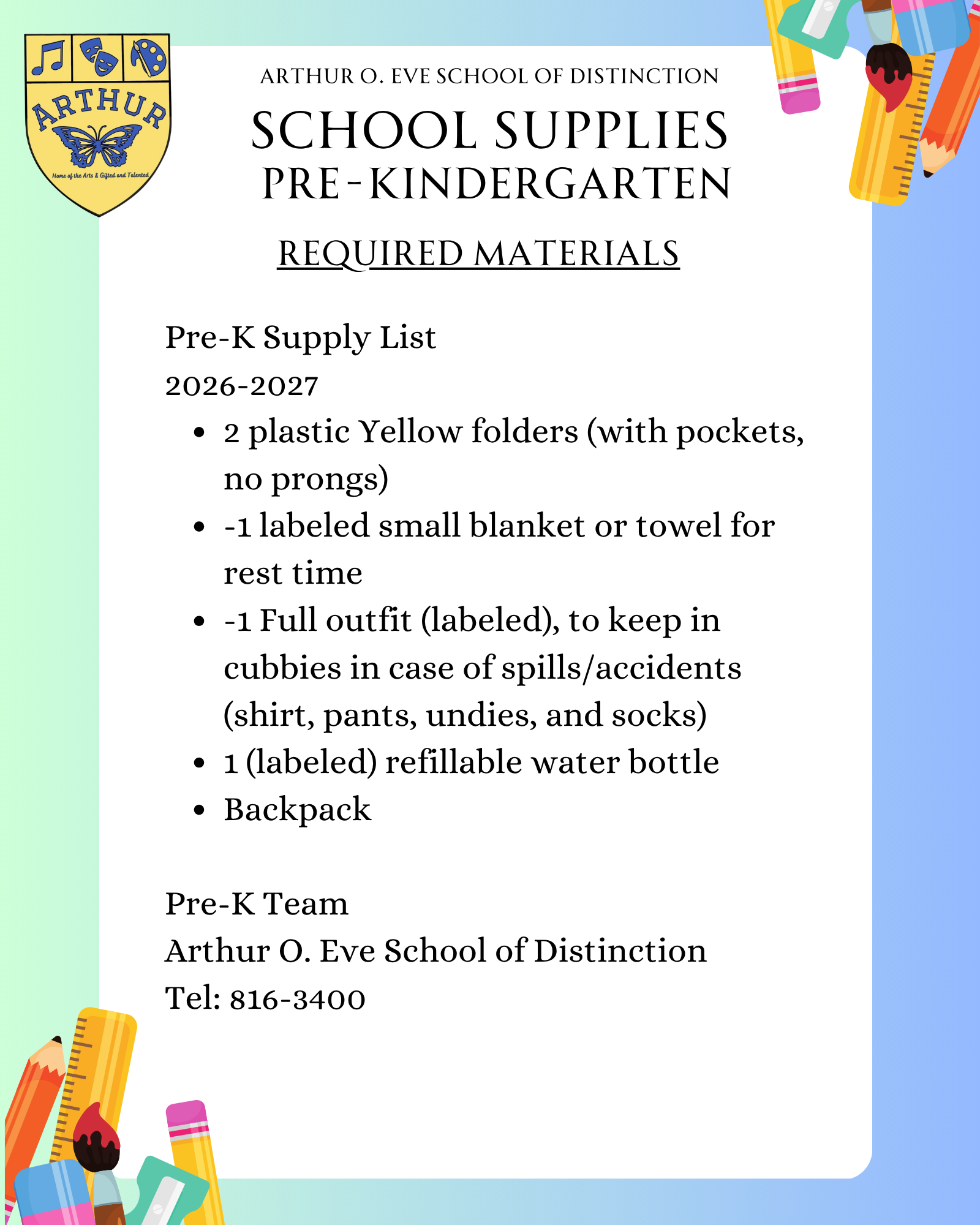 Pre-K Supply List  2026-2027  2 plastic Yellow folders (with pockets, no prongs)  -1 labeled small blanket or towel for rest time  -1 Full outfit (labeled), to keep in cubbies in case of spills/accidents (shirt, pants, undies, and socks)  1 (labeled) refillable water bottle   Backpack    Pre-K Team  Arthur O. Eve School of Distinction  Tel: 816-3400