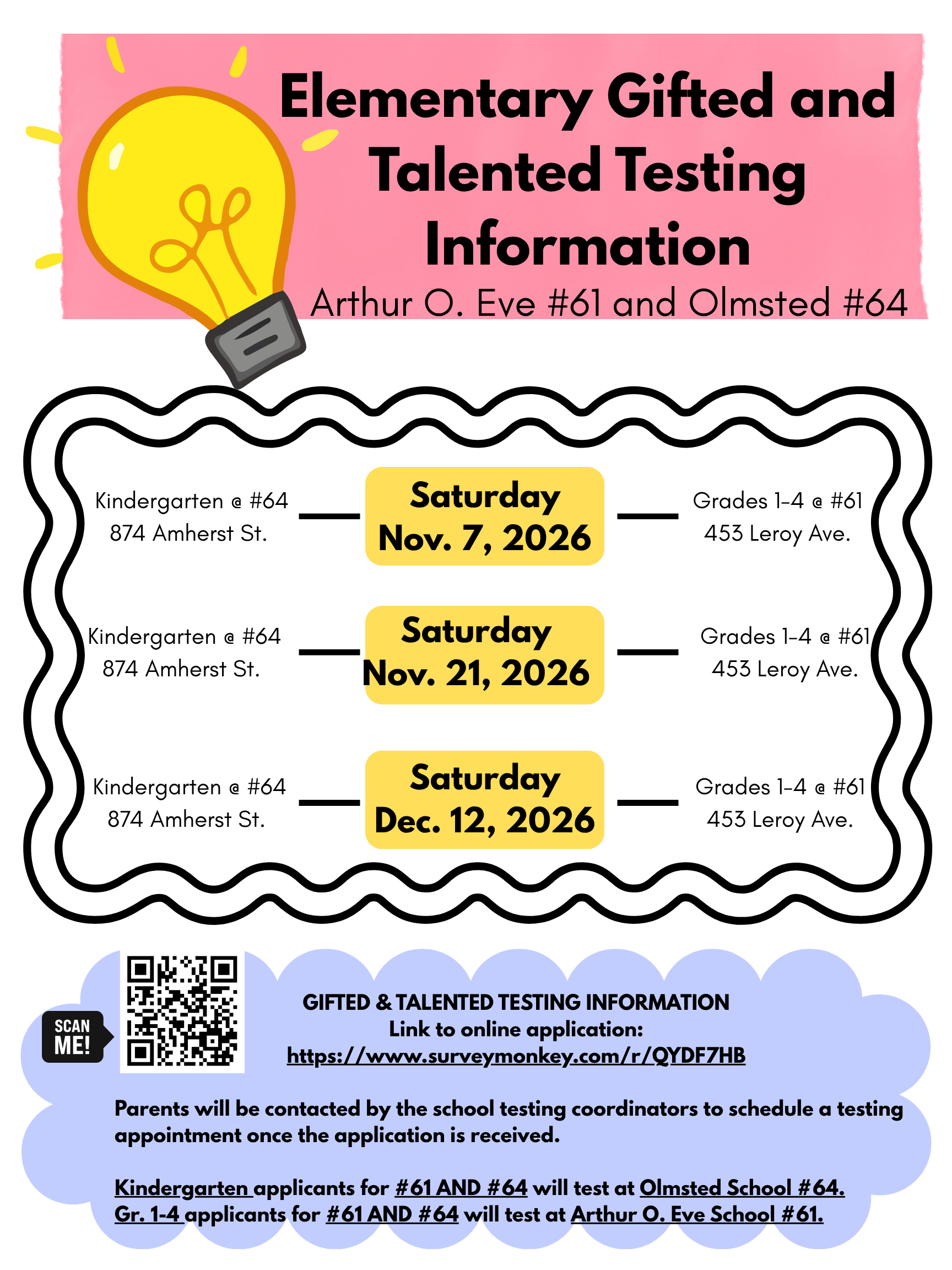 SCAN ME! Elementary Gifted and Talented Testing Information Arthur O. Eve #61 and Olmsted #64 Kindergarten @ #64 874 Amherst St. Kindergarten @ #64 874 Amherst St. Saturday Nov. 7, 2026 Saturday Nov. 21, 2026 Grades 1-4 @ #61 453 Leroy Ave. Grades 1-4 @ #61 453 Leroy Ave. Kindergarten a #64 874 Amherst St. Saturday Dec. 12, 2026 Grades 1-4 @ #61 453 Leroy Ave. GIFTED & TALENTED TESTING INFORMATION Link to online application: https://www.surveymonkey.com/r/QYDF7HB Parents will be contacted by the school testing coordinators to schedule a testing appointment once the application is received. Kindergarten applicants for #61 AND #64 will test at Olmsted School #64. Gr. 1-4 applicants for #61 AND #64 will test at Arthur O. Eve School #61.