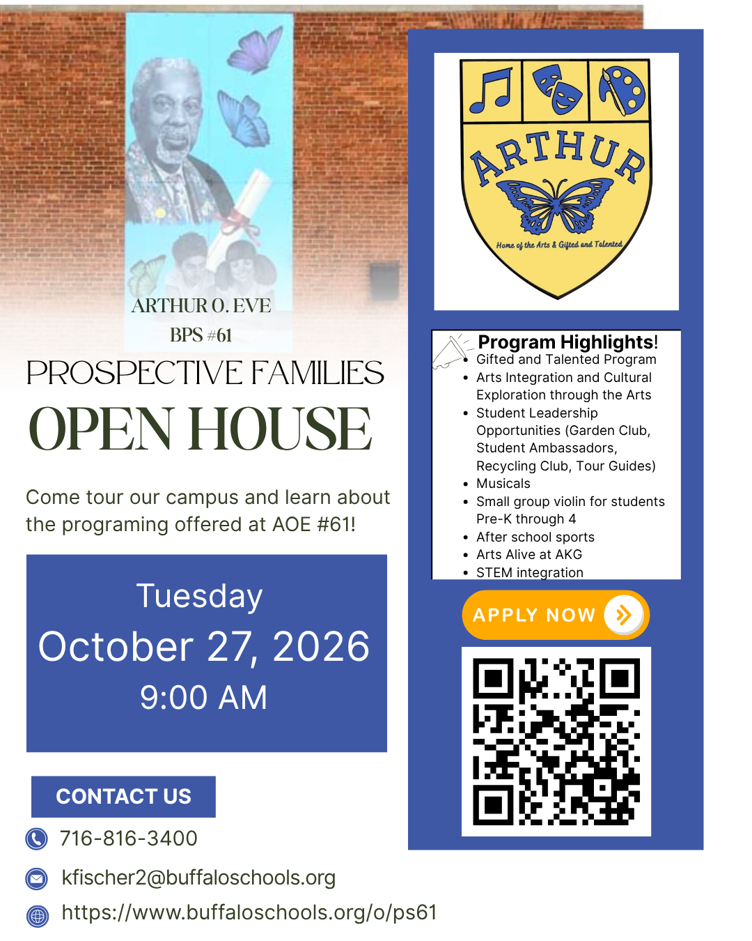 ARTHUR * Home of the Arts & Gifted and Talented ARTHUR O. EVE BPS #61 PROSPECTIVE FAMILIES OPEN HOUSE Come tour our campus and learn about the programing offered at AOE #61! Tuesday October 27, 2026 9:00 AM Program Highlights! Gifted and Talented Program Arts Integration and Cultural Exploration through the Arts • Student Leadership Opportunities (Garden Club, Student Ambassadors, Recycling Club, Tour Guides) • Musicals Small group violin for students Pre-K through 4 After school sports Arts Alive at AKG • STEM integration APPLY NOW CONTACT US 716-816-3400 kfischer2 https://www.buffaloschools.org/o/ps61