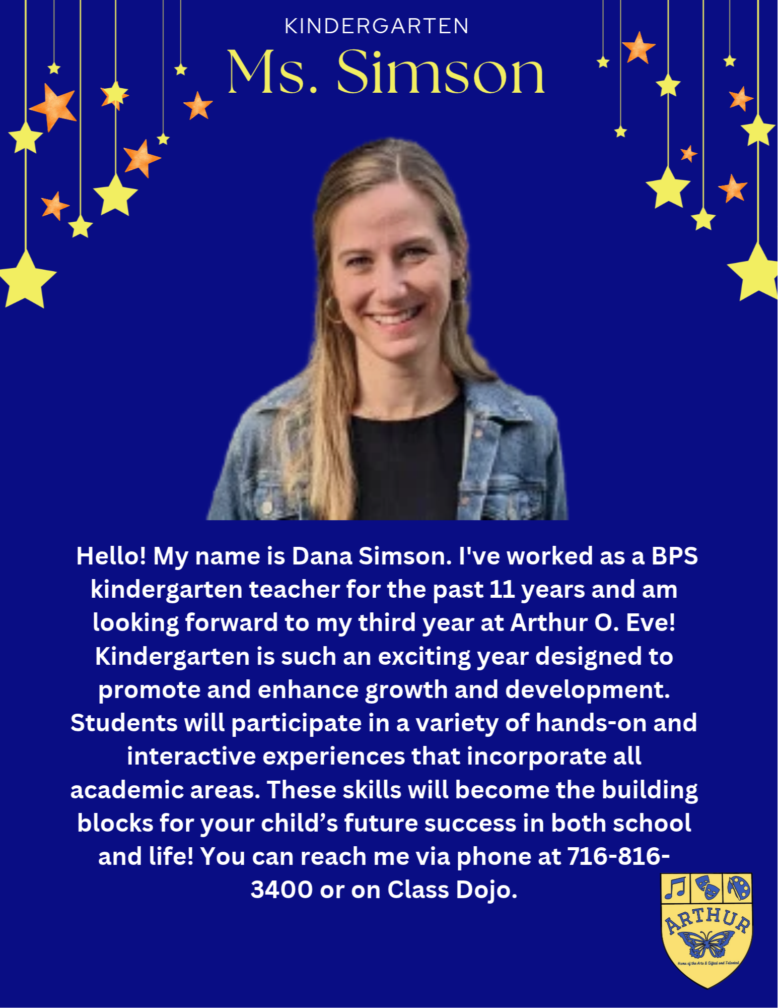 Hello! My name is Dana Simson. I've worked as a BPS kindergarten teacher for the past 11 years and am looking forward to my third year at Arthur O. Eve! Kindergarten is such an exciting year designed to promote and enhance growth and development. Students will participate in a variety of hands-on and interactive experiences that incorporate all academic areas. These skills will become the building blocks for your child’s future success in both school and life! You can reach me via phone at 716-816-3400 or on Class Dojo.