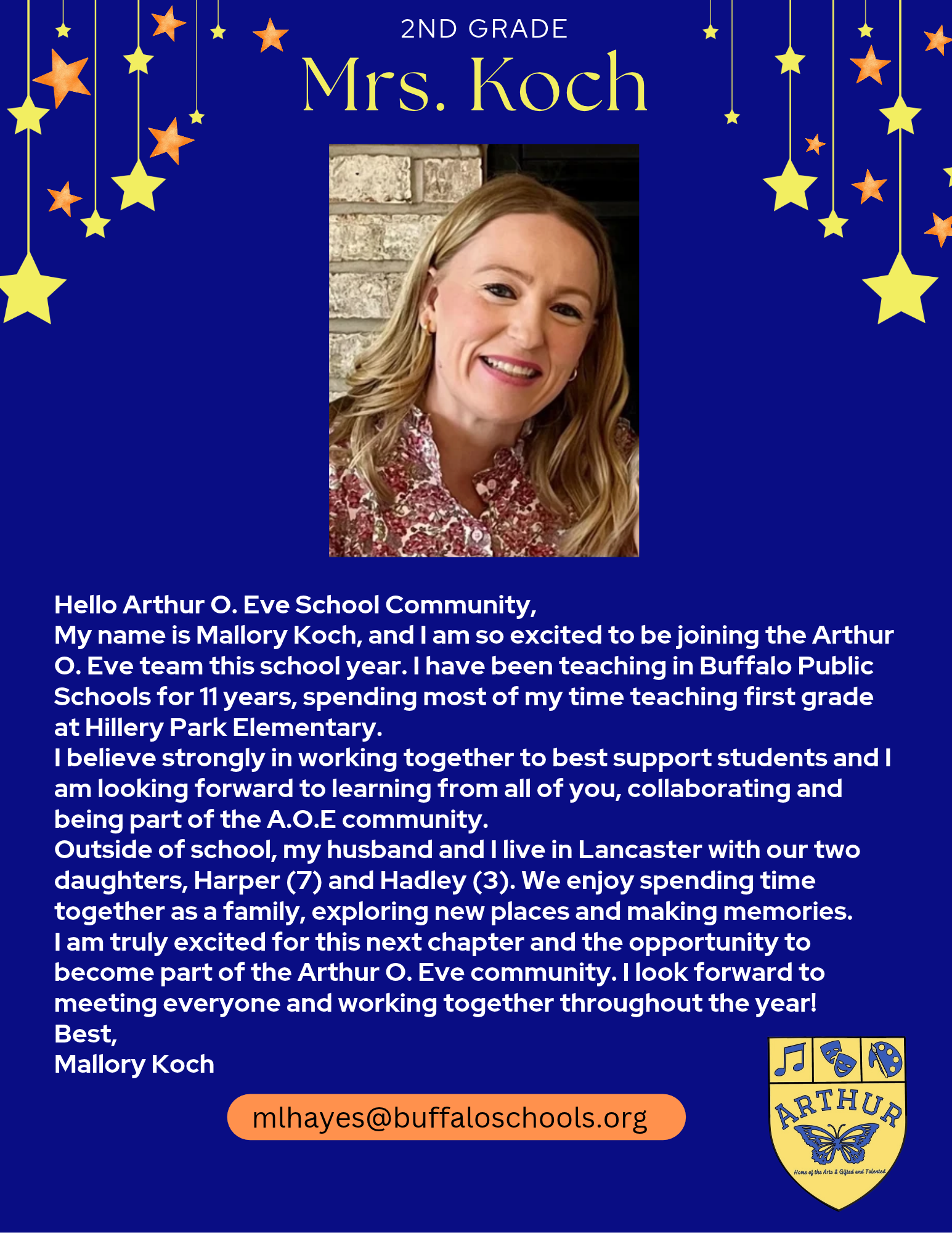 Hello Arthur O. Eve School Community, My name is Mallory Koch, and I am so excited to be joining the Arthur O. Eve team this school year. I have been teaching in Buffalo Public Schools for 11 years, spending most of my time teaching first grade at Hillery Park Elementary. I believe strongly in working together to best support students and I am looking forward to learning from all of you, collaborating and being part of the A.O.E community. Outside of school, my husband and I live in Lancaster with our two daughters, Harper (7) and Hadley (3). We enjoy spending time together as a family, exploring new places and making memories. I am truly excited for this next chapter and the opportunity to become part of the Arthur O. Eve community. I look forward to meeting everyone and working together throughout the year! Best, Mallory Koch