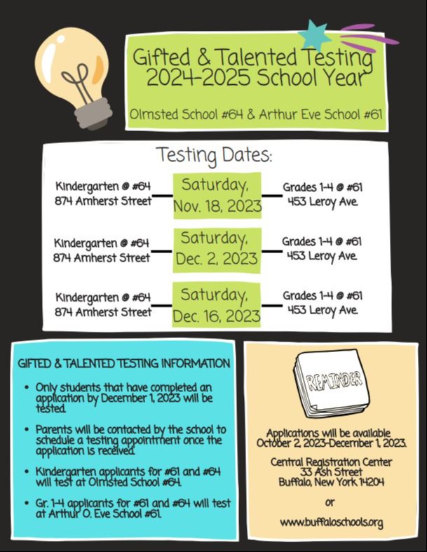 Gifted and Talented testing 2024-2025 School Year Olmsted #64 & Arthur Eve School Testing Dates Saturday Nov. 18 2023 Kindergaten @ #64 874 Amherst Street Grades 1-4 @ #61 453 Leroy Ave. Saturday Dec. 2 2023 Kindergarten @ #64 874 Amherst Street Grades 1-4 @ #61 453 Leroy Ave. Saturday Dec. 16, 2023 Kindergarten @ #64 874 Amherst Street Grades 1-4 @ #61 453 Leroy Ave. Gifted & Talented Testing Information Only students that have completed an application by December 1, 2023 will be tested Parents will be contacted by the school to schedule a testing appointment once the application is received. Kindergarten applicants for #61 and #64 will test at Olmsted School #64. Gr. 1-4 applicants for #61 and #64 will test at Arthur O. Eve School #61 Reminder- Applications will be available October 2, 2023 - December 1, 2023 Central Registration Center 33 Ash Street Buffalo, New York 14204 or www.buffaloschools.org