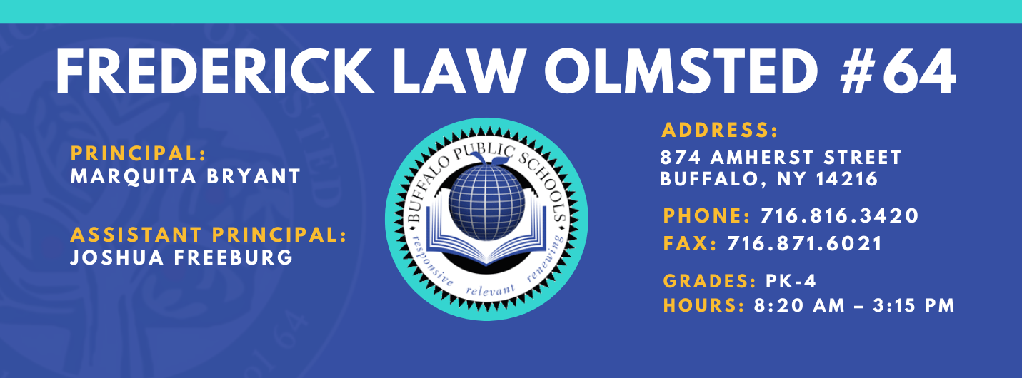 FREDERICK LAW OLMSTED  re/ evallt  PRINCIPAL:  MARQUITA BRYANT  ASSISTANT PRINCIPAL:  JOSHUA FREEBURG  ADDRESS:  874 AMHERST STREET  BUFFALO, NY 14216  PHONE: 716.816.3420  FAX: 716.871.6021  GRADES:  PK-4  HOURS: 8:20 AM - 3:15 PM 