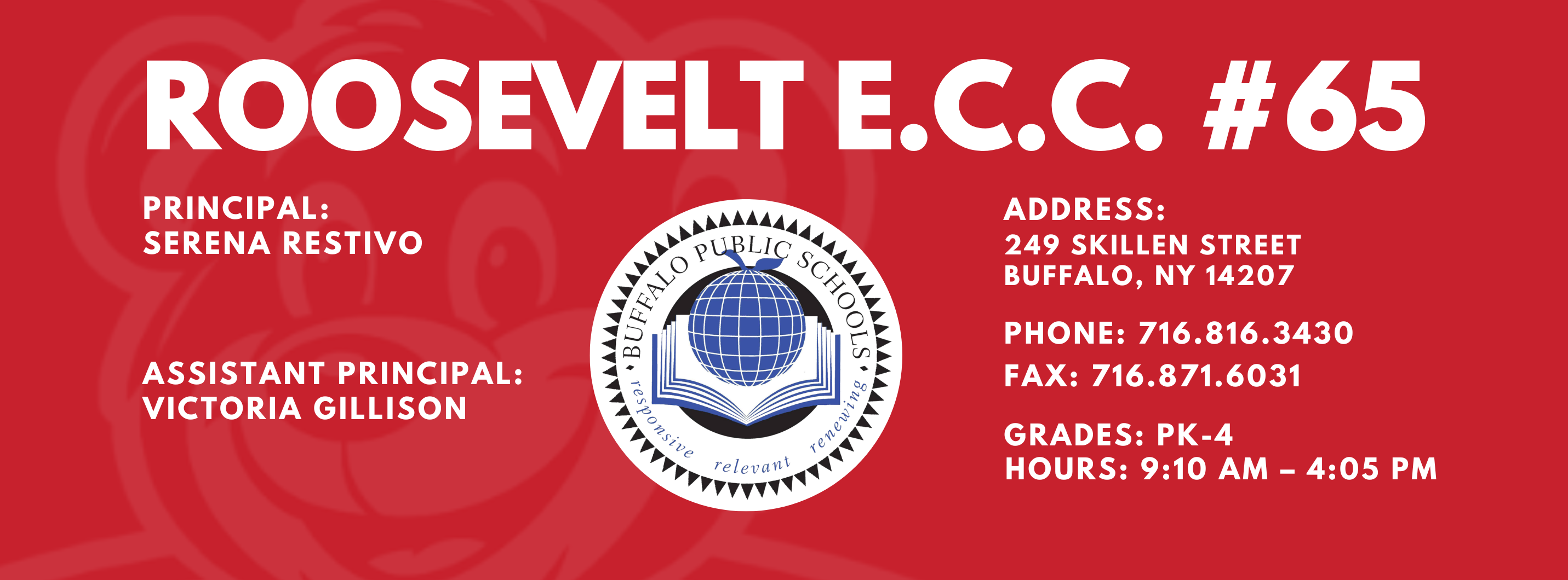 ROOSEVELT E,C.C,  PRINCIPAL:  SERENA RESTIVO  ASSISTANT PRINCIPALS:  VICTORIA GILLISON  re/ evallt  ADDRESS:  249 SKILLEN STREET  BUFFALO, NY 14207  PHONE: 716.816.3430  FAX: 716.871.6031  GRADES:  PK-4  HOURS: 9:10 AM - 4:05 PM 
