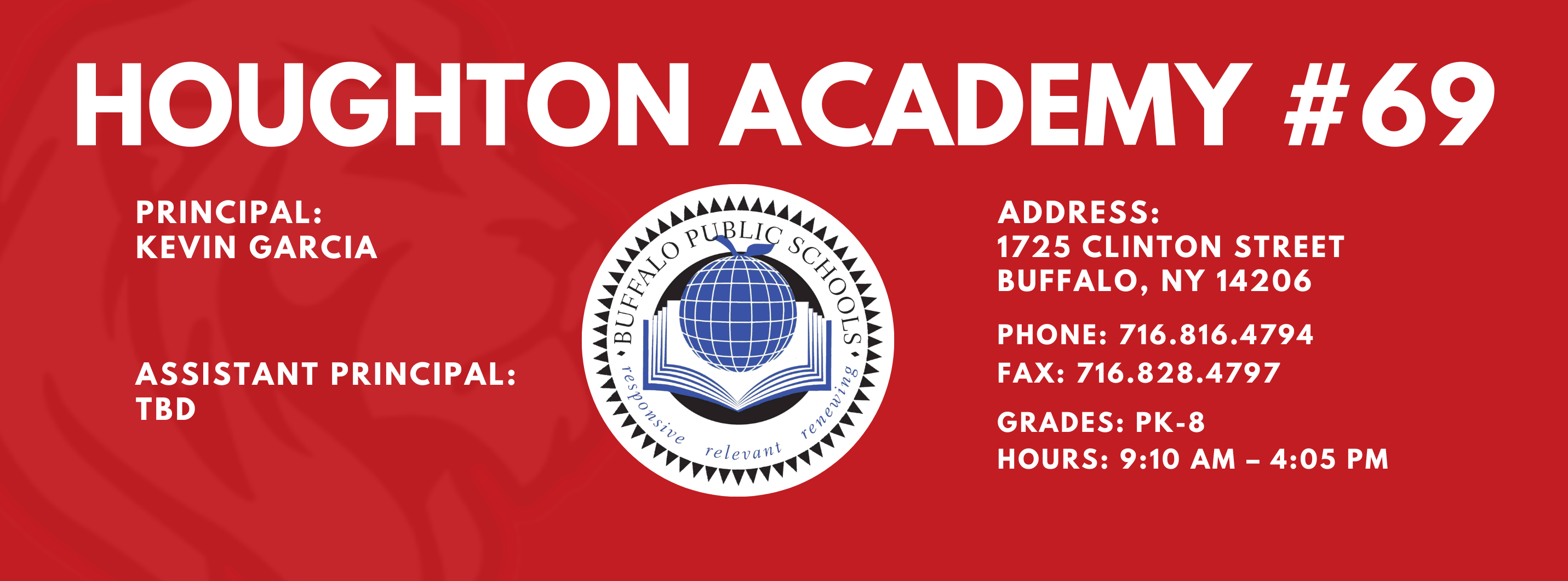 HOUGHTON ACADEMY  PRINCIPAL:  Kevin Garcia ASSISTANT PRINCIPAL:  TBD      ADDRESS:  1725 CLINTON STREET  BUFFALO, NY 14206  PHONE: 716.816.4794  716.828.4797  FAX:  GRADES: PK-8  HOURS: 9:10 AM - 4:05 PM 