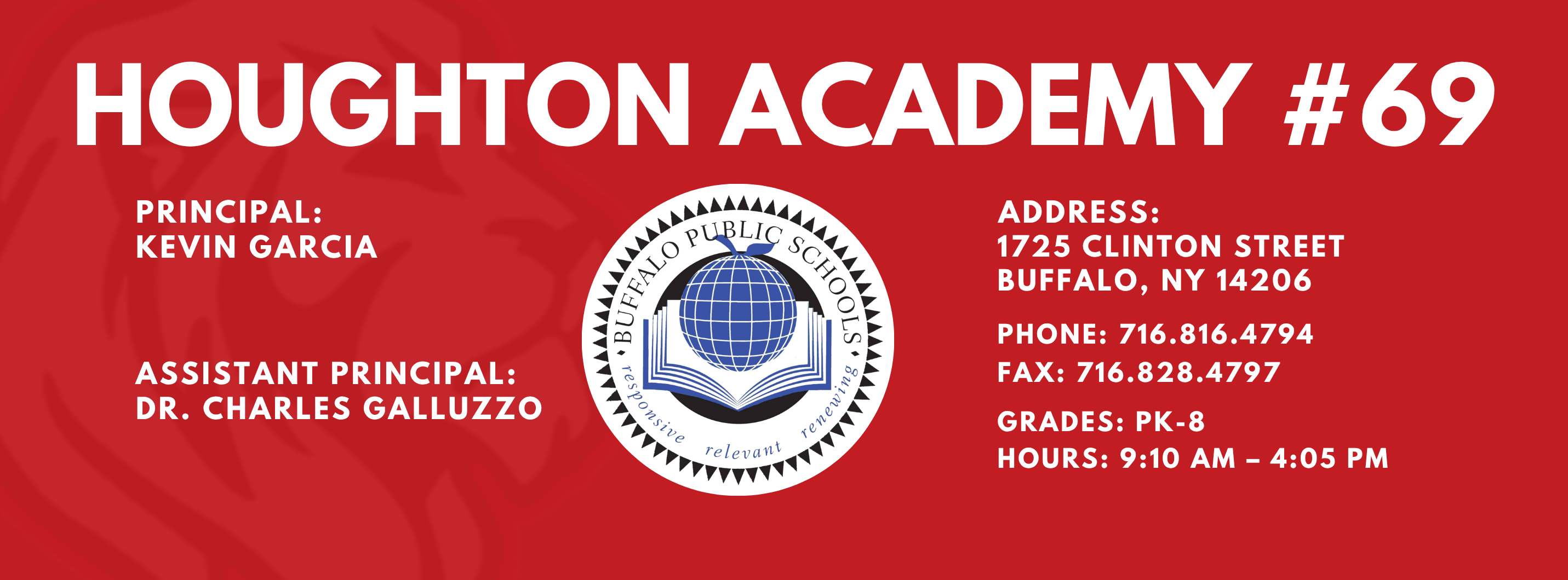 HOUGHTON ACADEMY  PRINCIPAL:  Kevin Garcia ASSISTANT PRINCIPAL:  Dr. Charles Galluzzo      ADDRESS:  1725 CLINTON STREET  BUFFALO, NY 14206  PHONE: 716.816.4794  716.828.4797  FAX:  GRADES: PK-8  HOURS: 9:10 AM - 4:05 PM 