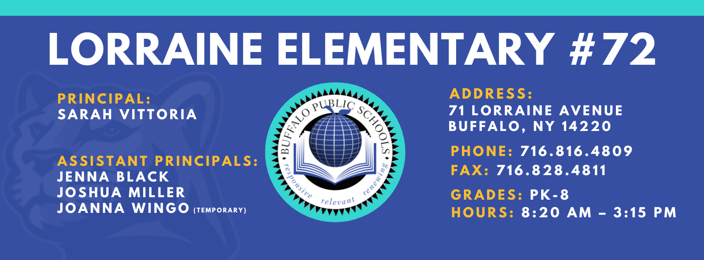 LORRAINE ELEMENTARY  ADDRESS:  PRINCIPAL:  71 LORRAINE AVENUE  SARAH VITTORIA  BUFFALO, NY 14220  PHONE: 716.816.4809  ASSISTANT PRINCIPALS:  FAX: 716.828.4811  JENNA BLACK  JOSHUA MILLER, JoAnna Wingo  GRADES: PK-8  relevant  HOURS: 8:20 AM - 3:15 PM 
