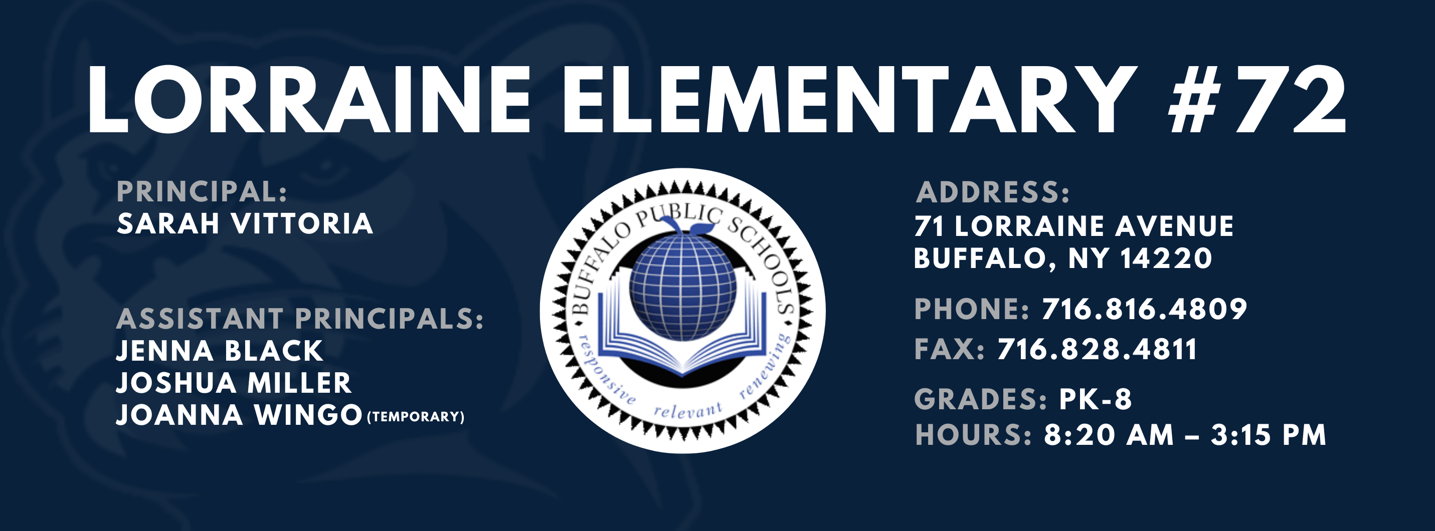 LORRAINE ELEMENTARY  ADDRESS:  PRINCIPAL:  71 LORRAINE AVENUE  SARAH VITTORIA  BUFFALO, NY 14220  PHONE: 716.816.4809  ASSISTANT PRINCIPALS:  FAX: 716.828.4811  JENNA BLACK  JOSHUA MILLER, JoAnna Wingo  GRADES: PK-8  relevant  HOURS: 8:20 AM - 3:15 PM 